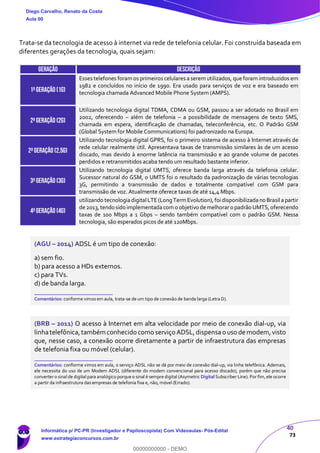40
73
Trata-se da tecnologia de acesso à internet via rede de telefonia celular. Foi construída baseada em
diferentes gerações da tecnologia, quais sejam:
GERAÇÃO DESCRIÇÃO
1ªGeração (1G)
Esses telefones foramos primeiros celulares a serem utilizados, que foram introduzidos em
1982 e concluídos no início de 1990. Era usado para serviços de voz e era baseado em
tecnologia chamada Advanced Mobile Phone System (AMPS).
2ªGERAÇÃO (2G)
Utilizando tecnologia digital TDMA, CDMA ou GSM, passou a ser adotado no Brasil em
2002, oferecendo – além de telefonia – a possibilidade de mensagens de texto SMS,
chamada em espera, identificação de chamadas, teleconferência, etc. O Padrão GSM
(Global System for Mobile Communications) foi padronizado na Europa.
2ªGERAÇÃO (2,5G)
Utilizando tecnologia digital GPRS, foi o primeiro sistema de acesso à Internet através de
rede celular realmente útil. Apresentava taxas de transmissão similares às de um acesso
discado, mas devido à enorme latência na transmissão e ao grande volume de pacotes
perdidos e retransmitidos acaba tendo um resultado bastante inferior.
3ªgeração (3g)
Utilizando tecnologia digital UMTS, oferece banda larga através da telefonia celular.
Sucessor natural do GSM, o UMTS foi o resultado da padronização de várias tecnologias
3G, permitindo a transmissão de dados e totalmente compatível com GSM para
transmissão de voz. Atualmente oferece taxas de até 14,4 Mbps.
4ªgeração (4g)
utilizando tecnologiadigitalLTE(LongTermEvolution),foi disponibilizada no Brasil a partir
de 2013,tendo sido implementada como objetivo demelhoraro padrão UMTS,oferecendo
taxas de 100 Mbps a 1 Gbps – sendo também compatível com o padrão GSM. Nessa
tecnologia, são esperados picos de até 120Mbps.
(AGU – 2014) ADSL é um tipo de conexão:
a) sem fio.
b) para acesso a HDs externos.
c) para TVs.
d) de banda larga.
_______________________
Comentários: conforme vimos em aula, trata-se de um tipo de conexão de banda larga (Letra D).
(BRB – 2011) O acesso à Internet em alta velocidade por meio de conexão dial-up, via
linhatelefônica,também conhecido como serviço ADSL,dispensao uso de modem,visto
que, nesse caso, a conexão ocorre diretamente a partir de infraestrutura das empresas
de telefonia fixa ou móvel (celular).
_______________________
Comentários: conforme vimos em aula, o serviço ADSL não se dá por meio de conexão dial-up, via linha telefônica. Ademais,
ele necessita do uso de um Modem ADSL (diferente do modem convencional para acesso discado), porém que não precisa
converter o sinal de digital para analógico porque o sinal é sempre digital (Asymetric Digital Subscriber Line). Por fim, ele ocorre
a partir da infraestrutura das empresas de telefonia fixa e, não, móvel (Errado).
Diego Carvalho, Renato da Costa
Aula 00
Informática p/ PC-PR (Investigador e Papiloscopista) Com Videoaulas- Pós-Edital
www.estrategiaconcursos.com.br
0
00000000000 - DEMO
 