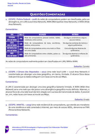 45
73
QUESTÕES COMENTADAS
1. (CESPE / Polícia Federal – 2018) As redes de computadores podem ser classificadas, pela sua
abrangência, em LAN (Local Area Network), MAN (Metropolitan Area Network), e WAN (Wide
Area Network).
Comentários:
TIPO SIGLA DESCRIÇÃO DISTÂNCIA
PERSONAL
AREANETWORK
PAN
Rede de computadores pessoal (celular, tablet,
notebook, entre outros).
De alguns centímetros a alguns
poucos metros.
LOCAL
AREANETWORK
LAN
Rede de computadores de lares, escritórios,
prédios, entre outros.
De algumas centenas de metros a
alguns quilômetros.
METROPOLITAN
AREANETWORK
MAN
Rede de computadores entre uma matriz e filiais
em uma cidade.
Cerca de algumas dezenas de
quilômetros.
WIDE
AREANETWORK
WAN
Rede de computadores entre cidades, países ou
até continentes.
De algumas dezenas a milhares de
quilômetros.
As redes de computadores realmente podem ser classificadas em LAN, MAN e WAN.
Gabarito: Correto
2. (CESPE / Câmara dos Deputados – 2012) Uma rede local (LAN — Local Area Network) é
caracterizada por abranger uma área geográfica, em teoria, ilimitada. O alcance físico dessa
rede permite que os dados trafeguem com taxas acima de 100 Mbps.
Comentários:
A LAN é caracterizada por abranger uma área geográfica bastante limitada. A WAN (Wide Area
Network) seria uma rede que não possui uma abrangência geográfica muito definida. Ademais, o
alcance físico de uma rede local não tem relação com sua taxa de transmissão de dados. É possível
ter, sim, redes locais com taxas acima de 100 Mbps.
Gabarito: Errado
3. (CESPE / ANATEL – 2009) Uma rede residencial de computadores, que atende aos moradores
de uma residência e está conectada à Internet, por meio de acesso ADSL, denomina-se PAN
(Personal Area Network).
Comentários:
Diego Carvalho, Renato da Costa
Aula 00
Informática p/ PC-PR (Investigador e Papiloscopista) Com Videoaulas- Pós-Edital
www.estrategiaconcursos.com.br
0
00000000000 - DEMO
 