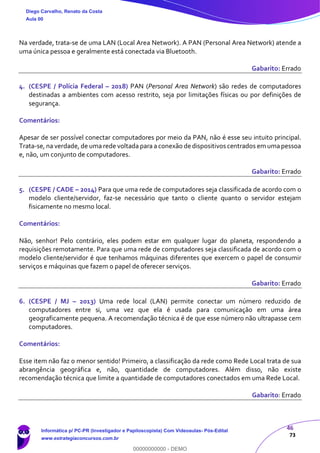 46
73
Na verdade, trata-se de uma LAN (Local Area Network). A PAN (Personal Area Network) atende a
uma única pessoa e geralmente está conectada via Bluetooth.
Gabarito: Errado
4. (CESPE / Polícia Federal – 2018) PAN (Personal Area Network) são redes de computadores
destinadas a ambientes com acesso restrito, seja por limitações físicas ou por definições de
segurança.
Comentários:
Apesar de ser possível conectar computadores por meio da PAN, não é esse seu intuito principal.
Trata-se, na verdade, de uma rede voltada para a conexão de dispositivos centrados em umapessoa
e, não, um conjunto de computadores.
Gabarito: Errado
5. (CESPE / CADE – 2014) Para que uma rede de computadores seja classificada de acordo com o
modelo cliente/servidor, faz-se necessário que tanto o cliente quanto o servidor estejam
fisicamente no mesmo local.
Comentários:
Não, senhor! Pelo contrário, eles podem estar em qualquer lugar do planeta, respondendo a
requisições remotamente. Para que uma rede de computadores seja classificada de acordo com o
modelo cliente/servidor é que tenhamos máquinas diferentes que exercem o papel de consumir
serviços e máquinas que fazem o papel de oferecer serviços.
Gabarito: Errado
6. (CESPE / MJ – 2013) Uma rede local (LAN) permite conectar um número reduzido de
computadores entre si, uma vez que ela é usada para comunicação em uma área
geograficamente pequena. A recomendação técnica é de que esse número não ultrapasse cem
computadores.
Comentários:
Esse item não faz o menor sentido! Primeiro, a classificação da rede como Rede Local trata de sua
abrangência geográfica e, não, quantidade de computadores. Além disso, não existe
recomendação técnica que limite a quantidade de computadores conectados em uma Rede Local.
Gabarito: Errado
Diego Carvalho, Renato da Costa
Aula 00
Informática p/ PC-PR (Investigador e Papiloscopista) Com Videoaulas- Pós-Edital
www.estrategiaconcursos.com.br
0
00000000000 - DEMO
 