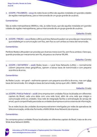 47
73
7. (CESPE / TELEBRÁS – 2015) As redes locais (LANs) são aquelas instaladas em grandes cidades
de regiões metropolitanas, para a interconexão de um grupo grande de usuários.
Comentários:
São as redes metropolitanas (MAN) e, não, as redes locais, que são aquelas instaladas em grandes
cidades de regiões metropolitanas, para a interconexão de um grupo grande de usuários.
Gabarito: Errado
8. (CESPE / TRE/RJ – 2012) Redes LAN (Local Area Network) podem ser providas por mecanismos
que estabeleçam a comunicação com fios, sem fios ou com ambos os meios de transmissão.
Comentários:
Perfeito! Redes LAN podem ser providas por diversos meios (com fio, sem fio ou ambos). Claro que,
quando providas por mecanismos sem fio, ela passa a se chamar WLAN.
Gabarito: Correto
9. (CESPE / DATAPREV – 2006) Redes locais — Local Area Networks (LANs) — normalmente
cobrem pequenas áreas geográficas, operam a baixas taxas de transmissão e com pequena
ocorrência de erros.
Comentários:
As Redes Locais – em geral – realmente operam com pequena ocorrência de erros, mas com altas
taxas de transmissão. Em relação a taxas de transmissão, temos que LAN > MAN > WAN!
Gabarito: Errado
10.(CESPE / Polícia Federal – 2018) Uma empresa tem unidades físicas localizadas em diferentes
capitais do Brasil, cada uma delas com uma rede local, além de uma rede que integra a
comunicação entre as unidades. Essa rede de integração facilita a centralização do serviço de
email,que é compartilhado paratodas as unidades daempresa e outros sistemas de informação.
Se as redes locais das unidades da empresa estiverem interligadas por redes de operadoras de
telecomunicação, então elas formarão a WAN (Wide Area Network) da empresa.
Comentários:
Se a empresa possui unidades físicas localizadas em diferentes capitais do Brasil, trata-se de uma
Wide Area Network (WAN).
Diego Carvalho, Renato da Costa
Aula 00
Informática p/ PC-PR (Investigador e Papiloscopista) Com Videoaulas- Pós-Edital
www.estrategiaconcursos.com.br
0
00000000000 - DEMO
 