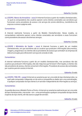 48
73
Gabarito: Correto
11.(CESPE / Banco da Amazônia – 2010) A Internet funciona a partir do modelo cliente/servidor,
no qual os computadores dos usuários operam como clientes conectados aos servidores que
funcionam como provedores de acesso e de serviços de correio eletrônico, transferência de
arquivos e acesso a páginas web.
Comentários:
A Internet realmente funciona a partir do Modelo Cliente/Servidor. Nesse modelo, os
computadores realmente operam como clientes conectados aos servidores e esses funcionam
como provedores de acesso e de diversos serviços.
Gabarito: Correto
12.(CESPE / Ministério da Saúde – 2010) A Internet funciona a partir de um modelo
cliente/servidor, em que servidores são os usuários que produzem informações (documentos,
imagens, programas) e os clientes são os provedores de acesso que contratam as empresas de
telecomunicação para oferecerem serviços de conexão à rede.
Comentários:
A internet realmente funciona a partir de um modelo cliente/servidor, mas servidores não são
usuários que produzem informações, eles são máquinas que fornecem informações; e clientes não
são provedores de acesso, clientes consomem informações. Provedores de acesso são contratados
por usuários para ter acesso à internet.
Gabarito: Errado
13.(CESPE / TRE-PR – 2009) A Internet se caracteriza por ser uma rede do tipo cliente/servidor, na
qual cada computador independe um do outro e compartilha os dados sem uma centralização,
e qualquer computador do tipo cliente é um servidor independente de informações ou serviços.
Comentários:
A questão descreve o Modelo Ponto-a-Ponto. A Internet se caracteriza realmente por ser uma rede
do tipo cliente/servidor, mas existe – sim – uma centralização e qualquer computador do tipo cliente
é apenas do tipo cliente, ele não exerce o papel de servidor.
Gabarito: Errado
Diego Carvalho, Renato da Costa
Aula 00
Informática p/ PC-PR (Investigador e Papiloscopista) Com Videoaulas- Pós-Edital
www.estrategiaconcursos.com.br
0
00000000000 - DEMO
 