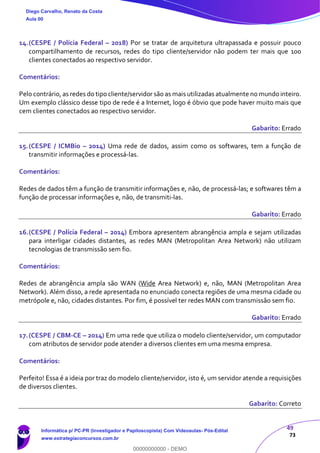 49
73
14.(CESPE / Polícia Federal – 2018) Por se tratar de arquitetura ultrapassada e possuir pouco
compartilhamento de recursos, redes do tipo cliente/servidor não podem ter mais que 100
clientes conectados ao respectivo servidor.
Comentários:
Pelo contrário, as redes do tipo cliente/servidor são as mais utilizadas atualmente no mundo inteiro.
Um exemplo clássico desse tipo de rede é a Internet, logo é óbvio que pode haver muito mais que
cem clientes conectados ao respectivo servidor.
Gabarito: Errado
15.(CESPE / ICMBio – 2014) Uma rede de dados, assim como os softwares, tem a função de
transmitir informações e processá-las.
Comentários:
Redes de dados têm a função de transmitir informações e, não, de processá-las; e softwares têm a
função de processar informações e, não, de transmiti-las.
Gabarito: Errado
16.(CESPE / Polícia Federal – 2014) Embora apresentem abrangência ampla e sejam utilizadas
para interligar cidades distantes, as redes MAN (Metropolitan Area Network) não utilizam
tecnologias de transmissão sem fio.
Comentários:
Redes de abrangência ampla são WAN (Wide Area Network) e, não, MAN (Metropolitan Area
Network). Além disso, a rede apresentada no enunciado conecta regiões de uma mesma cidade ou
metrópole e, não, cidades distantes. Por fim, é possível ter redes MAN com transmissão sem fio.
Gabarito: Errado
17.(CESPE / CBM-CE – 2014) Em uma rede que utiliza o modelo cliente/servidor, um computador
com atributos de servidor pode atender a diversos clientes em uma mesma empresa.
Comentários:
Perfeito! Essa é a ideia por traz do modelo cliente/servidor, isto é, um servidor atende a requisições
de diversos clientes.
Gabarito: Correto
Diego Carvalho, Renato da Costa
Aula 00
Informática p/ PC-PR (Investigador e Papiloscopista) Com Videoaulas- Pós-Edital
www.estrategiaconcursos.com.br
0
00000000000 - DEMO
 