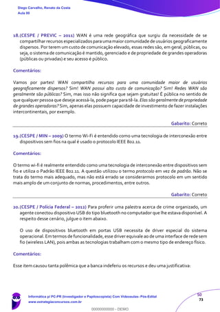 50
73
18.(CESPE / PREVIC – 2011) WAN é uma rede geográfica que surgiu da necessidade de se
compartilhar recursos especializados para uma maior comunidade de usuários geograficamente
dispersos. Por terem um custo de comunicação elevado, essas redes são, em geral, públicas, ou
seja, o sistema de comunicação é mantido, gerenciado e de propriedade de grandes operadoras
(públicas ou privadas) e seu acesso é público.
Comentários:
Vamos por partes! WAN compartilha recursos para uma comunidade maior de usuários
geograficamente dispersos? Sim! WAN possui alto custo de comunicação? Sim! Redes WAN são
geralmente são públicas? Sim, mas isso não significa que sejam gratuitas! É pública no sentido de
que qualquer pessoa que deseje acessá-la, pode pagar para tê-la. Elas são geralmente de propriedade
de grandes operadoras? Sim, apenas elas possuem capacidade de investimento de fazer instalações
intercontinentais, por exemplo.
Gabarito: Correto
19.(CESPE / MIN – 2009) O termo Wi-Fi é entendido como uma tecnologia de interconexão entre
dispositivos sem fios na qual é usado o protocolo IEEE 802.11.
Comentários:
O termo wi-fi é realmente entendido como uma tecnologia de interconexão entre dispositivos sem
fio e utiliza o Padrão IEEE 802.11. A questão utilizou o termo protocolo em vez de padrão. Não se
trata do termo mais adequado, mas não está errado se considerarmos protocolo em um sentido
mais amplo de um conjunto de normas, procedimentos, entre outros.
Gabarito: Correto
20.(CESPE / Polícia Federal – 2012) Para proferir uma palestra acerca de crime organizado, um
agente conectou dispositivo USB do tipo bluetooth no computador que lhe estava disponível. A
respeito desse cenário, julgue o item abaixo.
O uso de dispositivos bluetooth em portas USB necessita de driver especial do sistema
operacional. Em termos de funcionalidade, esse driver equivale ao de uma interface de rede sem
fio (wireless LAN), pois ambas as tecnologias trabalham com o mesmo tipo de endereço físico.
Comentários:
Esse item causou tanta polêmica que a banca indeferiu os recursos e deu uma justificativa:
Diego Carvalho, Renato da Costa
Aula 00
Informática p/ PC-PR (Investigador e Papiloscopista) Com Videoaulas- Pós-Edital
www.estrategiaconcursos.com.br
0
00000000000 - DEMO
 