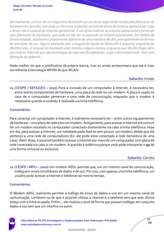 51
73
Normalmente, o driver de um dispositivo bluetooth usa um driver especial fornecido pelo fabricante do
hardware em questão, que pode ou não estar embutido na lista de drives do sistema operacional. Logo
o driver não é especial do sistema operacional. É um driver externo ao sistema operacional e fornecido
pelo fabricante do hardware, que pode ou não ser incorporado ao sistema operacional. Em termos de
funcionalidade, bluetooth é amplamente diferente de uma interface WLAN, principalmente em termos
de restrições de uso. Alguns exemplos são: a largura de banda do bluetooth é pequena, enquanto de
WLAN é alta. O alcance do bluetooth está restrito a alguns metros, enquanto que WLAN chega até a
300 metros. Além do que são tecnologias de rede sem fio diferentes. Logo o item está errado. Item sem
alteração de gabarito.
Nada melhor do que a justificativa da própria banca, mas eu ainda acrescentaria que ela é mais
semelhante à tecnologia WPAN do que WLAN.
Gabarito: Errado
21.(CESPE / SEFAZ/ES – 2010) Para a conexão de um computador à Internet, é necessário ter,
entre outros componentes de hardware, uma placa de rede ou um modem. A placa é usada no
caso de o computador pertencer a uma rede de comunicação, enquanto que o modem é
necessário quando a conexão é realizada via linha telefônica.
Comentários:
Para conectar um computador à internet, é realmente necessário ter – entre outros equipamentos
de hardware – umaplaca de rede e/ouum modem.Antigamente,paraacessar ainternet eracomum
ter um modem instalado no computador conectado diretamente via cabo à linha telefônica. Hoje
em dia, para acessar a internet, um notebook pode fazê-lo sem possuir um modem, desde que ele
pertença a uma rede de computadores (Ex: ele pode estar conectado à rede doméstica de uma
casa). Além disso, é possível também acessar a internet por meio de um computador com placa de
rede conectada via cabo a um modem. A questão é polêmica porque você pode interpretar o ou de
uma forma inclusive ou exclusiva.
Gabarito: Correto
22.(CESPE / MPU – 2010) Um modem ADSL permite que, em um mesmo canal de comunicação,
trafeguem sinais simultâneos de dados e de voz. Por isso, com apenas uma linha telefônica, um
usuário pode acessar a Internet e telefonar ao mesmo tempo.
Comentários:
O Modem ADSL realmente permite o tráfego de sinais de dados e voz em um mesmo canal de
comunicação. Lembrem-se de que é possível utilizar a internet e o telefone sem que este último
esteja com a linha ocupada. Enfim... ele modula o sinal de forma que possam trafegar em conjunto
dados e voz sem que um interfira no outro.
Diego Carvalho, Renato da Costa
Aula 00
Informática p/ PC-PR (Investigador e Papiloscopista) Com Videoaulas- Pós-Edital
www.estrategiaconcursos.com.br
0
00000000000 - DEMO
 