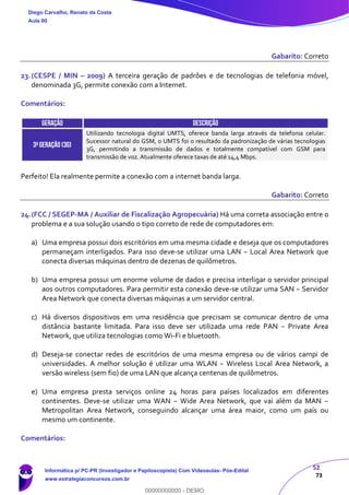 52
73
Gabarito: Correto
23.(CESPE / MIN – 2009) A terceira geração de padrões e de tecnologias de telefonia móvel,
denominada 3G, permite conexão com a Internet.
Comentários:
GERAÇÃO DESCRIÇÃO
3ªgeração (3g)
Utilizando tecnologia digital UMTS, oferece banda larga através da telefonia celular.
Sucessor natural do GSM, o UMTS foi o resultado da padronização de várias tecnologias
3G, permitindo a transmissão de dados e totalmente compatível com GSM para
transmissão de voz. Atualmente oferece taxas de até 14,4 Mbps.
Perfeito! Ela realmente permite a conexão com a internet banda larga.
Gabarito: Correto
24.(FCC / SEGEP-MA / Auxiliar de Fiscalização Agropecuária) Há uma correta associação entre o
problema e a sua solução usando o tipo correto de rede de computadores em:
a) Uma empresa possui dois escritórios em uma mesma cidade e deseja que os computadores
permaneçam interligados. Para isso deve-se utilizar uma LAN − Local Area Network que
conecta diversas máquinas dentro de dezenas de quilômetros.
b) Uma empresa possui um enorme volume de dados e precisa interligar o servidor principal
aos outros computadores. Para permitir esta conexão deve-se utilizar uma SAN − Servidor
Area Network que conecta diversas máquinas a um servidor central.
c) Há diversos dispositivos em uma residência que precisam se comunicar dentro de uma
distância bastante limitada. Para isso deve ser utilizada uma rede PAN − Private Area
Network, que utiliza tecnologias como Wi-Fi e bluetooth.
d) Deseja-se conectar redes de escritórios de uma mesma empresa ou de vários campi de
universidades. A melhor solução é utilizar uma WLAN − Wireless Local Area Network, a
versão wireless (sem fio) de uma LAN que alcança centenas de quilômetros.
e) Uma empresa presta serviços online 24 horas para países localizados em diferentes
continentes. Deve-se utilizar uma WAN − Wide Area Network, que vai além da MAN −
Metropolitan Area Network, conseguindo alcançar uma área maior, como um país ou
mesmo um continente.
Comentários:
Diego Carvalho, Renato da Costa
Aula 00
Informática p/ PC-PR (Investigador e Papiloscopista) Com Videoaulas- Pós-Edital
www.estrategiaconcursos.com.br
0
00000000000 - DEMO
 