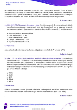 53
73
(a) Errado, deve-se utilizar uma MAN; (b) Errado, SAN (Storage Area Network) é uma rede para
armazenamento de dados; (c) Errado, PAN é Personal Area Network e, não, Private Area Network.
Ademais, PAN usa apenas bluetooth; (d) Errado, a WLAN alcança centenas de metros – o ideal para
o caso seria uma MAN; (e) Correto. A WAN (Wide Area Network) resolveria o problema.
Gabarito: Letra E
25.(FCC / DPE-RS / Técnico em Segurança - 2017) Considere uma rede de computadores instalada
e em funcionamento que é caracterizada pelo seu alcance local, por se tratar de uma rede
interna de curto alcance. De acordo com sua extensão geográfica, essa rede é classificada como:
a) Metropolitan Area Network − MAN.
b) Local Area Network − LAN.
c) Wide Area Network − WAN.
d) Storage Area Network − SAN.
e) Popular Area Network − PAN.
Comentários:
Alcance local, rede interna e curto alcance... só pode ser uma Rede de Área Local (LAN).
Gabarito: Letra B
26.(FCC / TRT - 1ª REGIÃO (RJ) / Analista Judiciário – Área Administrativa / 2013) Sabendo que
uma intranet utiliza a infraestrutura de rede da empresa e fazendo uso das informações contidas
no texto, considere que o computador de Paulo pode se comunicar com o computador servidor
do Tribunal porque os recursos necessários estão fisicamente localizados em um raio de até 500
metros dentro do prédio do Tribunal,incluindo o computador de Paulo e o servidor. Isso significa
que a rede utilizada é do tipo.
a) WAN
b) CAN
c) LAN
d) MAN
e) ADSL
Comentários:
O texto introdutório é muito grande e irrelevante para responder à questão. Se recursos estão
fisicamente localizados em um raio de até 500 metros, trata-se de uma Rede Local (LAN).
Gabarito: Letra C
Diego Carvalho, Renato da Costa
Aula 00
Informática p/ PC-PR (Investigador e Papiloscopista) Com Videoaulas- Pós-Edital
www.estrategiaconcursos.com.br
0
00000000000 - DEMO
 
