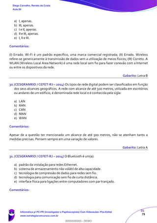 55
73
a) I, apenas.
b) III, apenas.
c) I e II, apenas.
d) II e III, apenas.
e) I, II e III.
Comentários:
(I) Errado. Wi-Fi é um padrão específico, uma marca comercial registrada; (II) Errado. Wireless
refere-se genericamente à transmissão de dados sem a utilização de meios físicos; (III) Correto. A
WLAN (Wireless Local Area Network) é uma rede local sem fio para fazer conexão com a Internet
ou entre os dispositivos da rede.
Gabarito: Letra B
30.(CESGRANRIO / CEFET-RJ – 2014) Os tipos de rede digital podem ser classificados em função
dos seus alcances geográficos. A rede com alcance de até 500 metros, utilizada em escritórios
ou andares de um edifício, é denominada rede local e é conhecida pela sigla:
a) LAN
b) RAN
c) CAN
d) MAN
e) WAN
Comentários:
Apesar de a questão ter mencionado um alcance de até 500 metros, não se atenham tanto a
medidas precisas. Pensem sempre em uma variação de valores.
Gabarito: Letra A
31.(CESGRANRIO / CEFET-RJ – 2014) O Bluetooth é um(a):
a) padrão da instalação para redes Ethernet.
b) sistema de armazenamento não volátil de alta capacidade.
c) tecnologia de compressão de dados para redes sem fio.
d) tecnologia para comunicação sem fio de curta distância.
e) interface física para ligações entre computadores com par trançado.
Comentários:
Diego Carvalho, Renato da Costa
Aula 00
Informática p/ PC-PR (Investigador e Papiloscopista) Com Videoaulas- Pós-Edital
www.estrategiaconcursos.com.br
0
00000000000 - DEMO
 