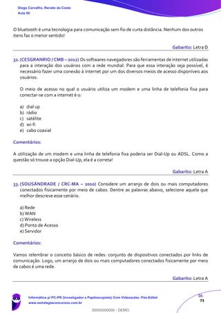 56
73
O bluetooth é uma tecnologia para comunicação sem fio de curta distância. Nenhum dos outros
itens faz o menor sentido!
Gabarito: Letra D
32.(CESGRANRIO / CMB – 2012) Os softwares navegadores são ferramentas de internet utilizadas
para a interação dos usuários com a rede mundial. Para que essa interação seja possível, é
necessário fazer uma conexão à internet por um dos diversos meios de acesso disponíveis aos
usuários.
O meio de acesso no qual o usuário utiliza um modem e uma linha de telefonia fixa para
conectar-se com a internet é o:
a) dial up
b) rádio
c) satélite
d) wi-fi
e) cabo coaxial
Comentários:
A utilização de um modem e uma linha de telefonia fixa poderia ser Dial-Up ou ADSL. Como a
questão só trouxe a opção Dial-Up, ela é a correta!
Gabarito: Letra A
33.(SOUSÂNDRADE / CRC-MA – 2010) Considere um arranjo de dois ou mais computadores
conectados fisicamente por meio de cabos. Dentre as palavras abaixo, selecione aquela que
melhor descreve esse cenário.
a) Rede
b) WAN
c) Wireless
d) Ponto de Acesso
e) Servidor
Comentários:
Vamos relembrar o conceito básico de redes: conjunto de dispositivos conectados por links de
comunicação. Logo, um arranjo de dois ou mais computadores conectados fisicamente por meio
de cabos é uma rede.
Gabarito: Letra A
Diego Carvalho, Renato da Costa
Aula 00
Informática p/ PC-PR (Investigador e Papiloscopista) Com Videoaulas- Pós-Edital
www.estrategiaconcursos.com.br
0
00000000000 - DEMO
 