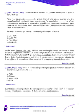 57
73
34.(IBFC / DPE/PR – 2017) Leia a frase abaixo referente aos conceitos de ambiente de Redes de
Computadores:
“Uma rede tipicamente __________é a própria Internet pelo fato de abranger uma área
geográfica global, interligando países e continentes. Por outro lado, a _________se refere a
redes pequenas restritas a uma pequena área geográfica, normalmente é a rede em um prédio
comercial, em um escritório ou em uma residência que abriga dispositivos que compartilham
dados e recursos entre si. “.
Assinale a alternativa que completa correta e respectivamente as lacunas:
a) LAN - WAN
b) MAN - PAN
c) PAN - MAN
d) WAN - LAN
Comentários:
A WAN é uma Rede de Área Ampla. Quando uma empresa possui filiais em cidades ou países
diferentes, ela pode criar uma WAN. Um ótimo exemplo de WAN é Internet! Sim, a Internet é uma
WAN. Por outro lado, temos a LAN que é uma Rede de Área Local. Quem aí já foi a uma Lan House?
O nome já dá a dica, trata-se de uma LAN. A rede da sua casa também, assim como a rede do andar
de um prédio ou de um órgão, ou até mesmo a rede de uma pequena faculdade é uma LAN.
Gabarito: Letra D
35.(IBFC / PC/CE – 2014) A rede de computador que interliga dispositivos numa rede local sem fios
é denominada, tecnicamente, por:
a) Wi-Fi
b) Ethernet
c) Banda Larga
d) WAN
Comentários:
Questão beeeeeem tranquila! Uma das tecnologias mais usadas hoje em dia é o Wi-Fi, ou rede sem
fio, que é utilizada para a transmissão de dados sem a necessidade de cabos.
Gabarito: Letra A
Diego Carvalho, Renato da Costa
Aula 00
Informática p/ PC-PR (Investigador e Papiloscopista) Com Videoaulas- Pós-Edital
www.estrategiaconcursos.com.br
0
00000000000 - DEMO
 