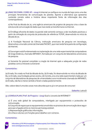 58
73
36.(INAZ DO PARÁ / CORE-SP – 2019) A Internet se configura no mundo de hoje como uma das
principais ferramentas de comunicação do planeta. Aponte a alternativa que apresenta
conteúdo correto sobre a história dessa importante fonte de informação dos dias
contemporâneos.
a) No final da década de 70, uma agência americana de projetos de pesquisa criou a base da
estrutura de comunicação de dados que mais tarde se transformaria na Internet.
b) O tráfego eficiente de dados na grande rede somente começou a dar resultados positivos a
partir da utilização do conjunto de protocolos de referência TCP/IP, desenvolvido no início da
década de 70.
c) A Fundação Nacional da Ciência, instituição americana de pesquisa em tecnologia,
desenvolveu uma rede comercial chamada FNCNET, que mais tarde faria parte da configuração
da Internet.
d) Sua origem está fundamentada na implantação de uma rede experimental de computadores
de longa distância, chamada ARPANET, formada por um conjunto de laboratórios americanos
de pesquisa.
e) Somente foi possível consolidar a criação da Internet após a adequada junção de redes
paralelas como a Intranet e a Extranet
Comentários:
(a) Errado, foi criada no final da década de 60; (b) Errado, foi desenvolvido no início da década de
80; (c) Errado, essa fundação jamais existiu; (d) Correto, era uma rede experimental criada por um
conjunto de laboratórios de pesquisas de universidades e era inicialmente chamada de ARPANET;
(e) Errado, não faz o menor sentido e foram criadas posteriormente.
Obs: cobrar data é uma das coisas mais absurdas que eu já vi em provas de concurso!
Gabarito: Letra D
37.(CONSULPLAN / Pref. de Pirapora – 2019) Qual o conceito de INTERNET?
a) É uma rede global de computadores, interligada por equipamentos e protocolos de
comunicação.
b) Conjunto de regras que os equipamentos envolvidos no processo de comunicação deve seguir
para que a ligação entre os mesmos permaneça estável.
c) Representação gráfica das informações.
d) Linhas e colunas com funções para trabalhar com números.
Comentários:
Diego Carvalho, Renato da Costa
Aula 00
Informática p/ PC-PR (Investigador e Papiloscopista) Com Videoaulas- Pós-Edital
www.estrategiaconcursos.com.br
0
00000000000 - DEMO
 