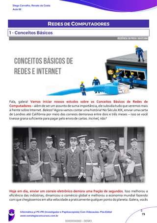 5
73
REDES DE COMPUTADORES
1 - Conceitos Básicos
INCIDÊNCIA EMPROVA: baixíssima
Fala, galera! Vamos iniciar nossos estudos sobre os Conceitos Básicos de Redes de
Computadores – além de ser um assunto de suma importância, ele subsidia tudo que veremos mais
à frente sobre Internet. Beleza? Agora vamos contar uma história! No Século XIX, enviar uma carta
de Londres até Califórnia por meio dos correios demorava entre dois e três meses – isso se você
tivesse grana suficiente para pagar pelo envio de cartas. Incrível, não?
Hoje em dia, enviar um correio eletrônico demora uma fração de segundos. Isso melhorou a
eficiência das indústrias, dinamizou o comércio global e melhorou a economia mundial fazendo
com que chegássemos em alta velocidade a praticamente qualquer ponto do planeta. Galera, vocês
Diego Carvalho, Renato da Costa
Aula 00
Informática p/ PC-PR (Investigador e Papiloscopista) Com Videoaulas- Pós-Edital
www.estrategiaconcursos.com.br
0
00000000000 - DEMO
 