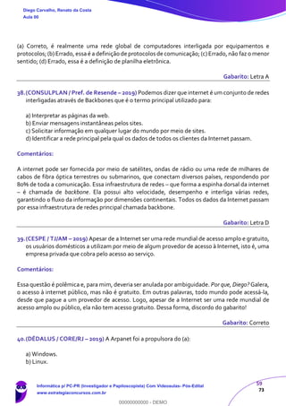 59
73
(a) Correto, é realmente uma rede global de computadores interligada por equipamentos e
protocolos; (b) Errado, essa é a definição de protocolos de comunicação; (c) Errado, não faz o menor
sentido; (d) Errado, essa é a definição de planilha eletrônica.
Gabarito: Letra A
38.(CONSULPLAN / Pref. de Resende – 2019) Podemos dizer que internet é um conjunto de redes
interligadas através de Backbones que é o termo principal utilizado para:
a) Interpretar as páginas da web.
b) Enviar mensagens instantâneas pelos sites.
c) Solicitar informação em qualquer lugar do mundo por meio de sites.
d) Identificar a rede principal pela qual os dados de todos os clientes da Internet passam.
Comentários:
A internet pode ser fornecida por meio de satélites, ondas de rádio ou uma rede de milhares de
cabos de fibra óptica terrestres ou submarinos, que conectam diversos países, respondendo por
80% de toda a comunicação. Essa infraestrutura de redes – que forma a espinha dorsal da internet
– é chamada de backbone. Ela possui alto velocidade, desempenho e interliga várias redes,
garantindo o fluxo da informação por dimensões continentais. Todos os dados da Internet passam
por essa infraestrutura de redes principal chamada backbone.
Gabarito: Letra D
39.(CESPE / TJ/AM – 2019) Apesar de a Internet ser uma rede mundial de acesso amplo e gratuito,
os usuários domésticos a utilizam por meio de algum provedor de acesso à Internet, isto é, uma
empresa privada que cobra pelo acesso ao serviço.
Comentários:
Essa questão é polêmica e, para mim, deveria ser anulada por ambiguidade. Por que, Diego? Galera,
o acesso à internet público, mas não é gratuito. Em outras palavras, todo mundo pode acessá-la,
desde que pague a um provedor de acesso. Logo, apesar de a Internet ser uma rede mundial de
acesso amplo ou público, ela não tem acesso gratuito. Dessa forma, discordo do gabarito!
Gabarito: Correto
40.(DÉDALUS / CORE/RJ – 2019) A Arpanet foi a propulsora do (a):
a) Windows.
b) Linux.
Diego Carvalho, Renato da Costa
Aula 00
Informática p/ PC-PR (Investigador e Papiloscopista) Com Videoaulas- Pós-Edital
www.estrategiaconcursos.com.br
0
00000000000 - DEMO
 