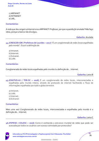 61
73
c) ARPANET
d) INTRANET
e) URL.
Comentários:
A rede que deu origem a Internet era a ARPANET! Professor, por que a questão foi anulada? Não faço
ideia, porque a banca não divulgou.
Gabarito: Anulada
44.(CRESCER-GM / Prefeitura de Lourdes – 2017) "É um conglomerado de redes locais espalhadas
pelo mundo". Essa é a definição de:
a) Intranet.
b) Internet.
c) Extranet.
d) LAN.
Comentários:
Conglomerado de redes locais espalhadas pelo mundo é a definição de... Internet.
Gabarito: Letra B
45.(EXATUS-AJ / TER-SC – 2016) É um conglomerado de redes locais, interconectadas e
espalhadas pelo mundo inteiro, através do protocolo de internet facilitando o fluxo de
informações espalhadas por todo o globo terrestre.
a) Intranet.
b) LAN.
c) Internet.
d) Extranet:
Comentários:
Mais uma vez! Conglomerado de redes locais, interconectadas e espalhadas pelo mundo é a
definição de... Internet.
Gabarito: Letra C
46.(FEPESE / CELESC – 2016) Como é conhecida a estrutura mundial de redes que pode ser
acessada por todos os usuários com acesso controlado por protocolos?
Diego Carvalho, Renato da Costa
Aula 00
Informática p/ PC-PR (Investigador e Papiloscopista) Com Videoaulas- Pós-Edital
www.estrategiaconcursos.com.br
0
00000000000 - DEMO
 