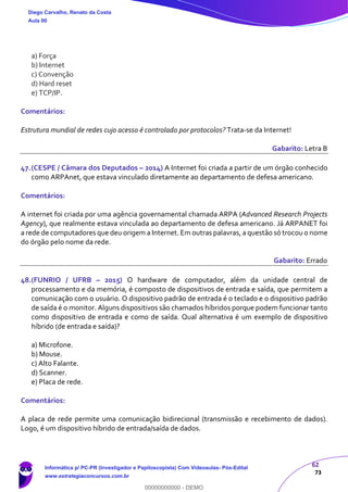 62
73
a) Força
b) Internet
c) Convenção
d) Hard reset
e) TCP/IP.
Comentários:
Estrutura mundial de redes cujo acesso é controlado por protocolos? Trata-se da Internet!
Gabarito: Letra B
47.(CESPE / Câmara dos Deputados – 2014) A Internet foi criada a partir de um órgão conhecido
como ARPAnet, que estava vinculado diretamente ao departamento de defesa americano.
Comentários:
A internet foi criada por uma agência governamental chamada ARPA (Advanced Research Projects
Agency), que realmente estava vinculada ao departamento de defesa americano. Já ARPANET foi
a rede de computadores que deu origem a Internet. Em outras palavras, a questão só trocou o nome
do órgão pelo nome da rede.
Gabarito: Errado
48.(FUNRIO / UFRB – 2015) O hardware de computador, além da unidade central de
processamento e da memória, é composto de dispositivos de entrada e saída, que permitem a
comunicação com o usuário. O dispositivo padrão de entrada é o teclado e o dispositivo padrão
de saída é o monitor. Alguns dispositivos são chamados híbridos porque podem funcionar tanto
como dispositivo de entrada e como de saída. Qual alternativa é um exemplo de dispositivo
híbrido (de entrada e saída)?
a) Microfone.
b) Mouse.
c) Alto Falante.
d) Scanner.
e) Placa de rede.
Comentários:
A placa de rede permite uma comunicação bidirecional (transmissão e recebimento de dados).
Logo, é um dispositivo híbrido de entrada/saída de dados.
Diego Carvalho, Renato da Costa
Aula 00
Informática p/ PC-PR (Investigador e Papiloscopista) Com Videoaulas- Pós-Edital
www.estrategiaconcursos.com.br
0
00000000000 - DEMO
 