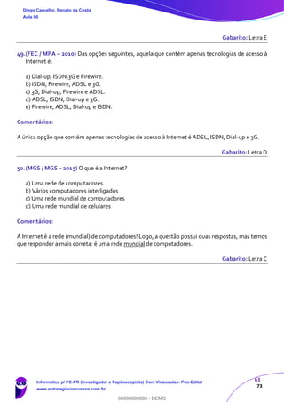 63
73
Gabarito: Letra E
49.(FEC / MPA – 2010) Das opções seguintes, aquela que contém apenas tecnologias de acesso à
Internet é:
a) Dial-up, ISDN,3G e Firewire.
b) ISDN, Firewire, ADSL e 3G.
c) 3G, Dial-up, Firewire e ADSL.
d) ADSL, ISDN, Dial-up e 3G.
e) Firewire, ADSL, Dial-up e ISDN.
Comentários:
A única opção que contém apenas tecnologias de acesso à Internet é ADSL, ISDN, Dial-up e 3G.
Gabarito: Letra D
50.(MGS / MGS – 2015) O que é a Internet?
a) Uma rede de computadores.
b) Vários computadores interligados
c) Uma rede mundial de computadores
d) Uma rede mundial de celulares
Comentários:
A Internet é a rede (mundial) de computadores! Logo, a questão possui duas respostas, mas temos
que responder a mais correta: é uma rede mundial de computadores.
Gabarito: Letra C
Diego Carvalho, Renato da Costa
Aula 00
Informática p/ PC-PR (Investigador e Papiloscopista) Com Videoaulas- Pós-Edital
www.estrategiaconcursos.com.br
0
00000000000 - DEMO
 