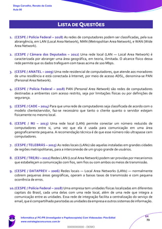 64
73
LISTA DE QUESTÕES
1. (CESPE / Polícia Federal – 2018) As redes de computadores podem ser classificadas, pela sua
abrangência, em LAN (Local Area Network), MAN (Metropolitan Area Network), e WAN (Wide
Area Network).
2. (CESPE / Câmara dos Deputados – 2012) Uma rede local (LAN — Local Area Network) é
caracterizada por abranger uma área geográfica, em teoria, ilimitada. O alcance físico dessa
rede permite que os dados trafeguem com taxas acima de 100 Mbps.
3. (CESPE / ANATEL – 2009) Uma rede residencial de computadores, que atende aos moradores
de uma residência e está conectada à Internet, por meio de acesso ADSL, denomina-se PAN
(Personal Area Network).
4. (CESPE / Polícia Federal – 2018) PAN (Personal Area Network) são redes de computadores
destinadas a ambientes com acesso restrito, seja por limitações físicas ou por definições de
segurança.
5. (CESPE / CADE – 2014) Para que uma rede de computadores seja classificada de acordo com o
modelo cliente/servidor, faz-se necessário que tanto o cliente quanto o servidor estejam
fisicamente no mesmo local.
6. (CESPE / MJ – 2013) Uma rede local (LAN) permite conectar um número reduzido de
computadores entre si, uma vez que ela é usada para comunicação em uma área
geograficamente pequena. A recomendação técnica é de que esse número não ultrapasse cem
computadores.
7. (CESPE / TELEBRÁS – 2015) As redes locais (LANs) são aquelas instaladas em grandes cidades
de regiões metropolitanas, para a interconexão de um grupo grande de usuários.
8. (CESPE / TRE/RJ – 2012) Redes LAN (Local Area Network) podem ser providas por mecanismos
que estabeleçam a comunicação com fios, sem fios ou com ambos os meios de transmissão.
9. (CESPE / DATAPREV – 2006) Redes locais — Local Area Networks (LANs) — normalmente
cobrem pequenas áreas geográficas, operam a baixas taxas de transmissão e com pequena
ocorrência de erros.
10.(CESPE / Polícia Federal – 2018) Uma empresa tem unidades físicas localizadas em diferentes
capitais do Brasil, cada uma delas com uma rede local, além de uma rede que integra a
comunicação entre as unidades. Essa rede de integração facilita a centralização do serviço de
email,que é compartilhado paratodas as unidades daempresa e outros sistemas de informação.
Diego Carvalho, Renato da Costa
Aula 00
Informática p/ PC-PR (Investigador e Papiloscopista) Com Videoaulas- Pós-Edital
www.estrategiaconcursos.com.br
0
00000000000 - DEMO
 