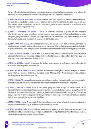 65
73
Se as redes locais das unidades da empresa estiverem interligadas por redes de operadoras de
telecomunicação, então elas formarão a WAN (Wide Area Network) da empresa.
11.(CESPE / Banco da Amazônia – 2010) A Internet funciona a partir do modelo cliente/servidor,
no qual os computadores dos usuários operam como clientes conectados aos servidores que
funcionam como provedores de acesso e de serviços de correio eletrônico, transferência de
arquivos e acesso a páginas web.
12.(CESPE / Ministério da Saúde – 2010) A Internet funciona a partir de um modelo
cliente/servidor, em que servidores são os usuários que produzem informações (documentos,
imagens, programas) e os clientes são os provedores de acesso que contratam as empresas de
telecomunicação para oferecerem serviços de conexão à rede.
13.(CESPE / TRE-PR – 2009) A Internet se caracteriza por ser uma rede do tipo cliente/servidor, na
qual cada computador independe um do outro e compartilha os dados sem uma centralização,
e qualquer computador do tipo cliente é um servidor independente de informações ou serviços.
14.(CESPE / Polícia Federal – 2018) Por se tratar de arquitetura ultrapassada e possuir pouco
compartilhamento de recursos, redes do tipo cliente/servidor não podem ter mais que 100
clientes conectados ao respectivo servidor.
15.(CESPE / ICMBio – 2014) Uma rede de dados, assim como os softwares, tem a função de
transmitir informações e processá-las.
16.(CESPE / Polícia Federal – 2014) Embora apresentem abrangência ampla e sejam utilizadas
para interligar cidades distantes, as redes MAN (Metropolitan Area Network) não utilizam
tecnologias de transmissão sem fio.
17.(CESPE / CBM-CE – 2014) Em uma rede que utiliza o modelo cliente/servidor, um computador
com atributos de servidor pode atender a diversos clientes em uma mesma empresa.
18.(CESPE / PREVIC – 2011) WAN é uma rede geográfica que surgiu da necessidade de se
compartilhar recursos especializados para uma maior comunidade de usuários geograficamente
dispersos. Por terem um custo de comunicação elevado, essas redes são, em geral, públicas, ou
seja, o sistema de comunicação é mantido, gerenciado e de propriedade de grandes operadoras
(públicas ou privadas) e seu acesso é público.
19.(CESPE / MIN – 2009) O termo Wi-Fi é entendido como uma tecnologia de interconexão entre
dispositivos sem fios na qual é usado o protocolo IEEE 802.11.
20.(CESPE / Polícia Federal – 2012) Para proferir uma palestra acerca de crime organizado, um
agente conectou dispositivo USB do tipo bluetooth no computador que lhe estava disponível. A
respeito desse cenário, julgue o item abaixo.
Diego Carvalho, Renato da Costa
Aula 00
Informática p/ PC-PR (Investigador e Papiloscopista) Com Videoaulas- Pós-Edital
www.estrategiaconcursos.com.br
0
00000000000 - DEMO
 