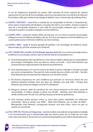 66
73
O uso de dispositivos bluetooth em portas USB necessita de driver especial do sistema
operacional. Em termos de funcionalidade, esse driver equivale ao de uma interface de rede sem
fio (wireless LAN), pois ambas as tecnologias trabalham com o mesmo tipo de endereço físico.
21.(CESPE / SEFAZ/ES – 2010) Para a conexão de um computador à Internet, é necessário ter,
entre outros componentes de hardware, uma placa de rede ou um modem. A placa é usada no
caso de o computador pertencer a uma rede de comunicação, enquanto que o modem é
necessário quando a conexão é realizada via linha telefônica.
22.(CESPE / MPU – 2010) Um modem ADSL permite que, em um mesmo canal de comunicação,
trafeguem sinais simultâneos de dados e de voz. Por isso, com apenas uma linha telefônica, um
usuário pode acessar a Internet e telefonar ao mesmo tempo.
23.(CESPE / MIN – 2009) A terceira geração de padrões e de tecnologias de telefonia móvel,
denominada 3G, permite conexão com a Internet.
24.(FCC / SEGEP-MA / Auxiliar de Fiscalização Agropecuária) Há uma correta associação entre o
problema e a sua solução usando o tipo correto de rede de computadores em:
a) Uma empresa possui dois escritórios em uma mesma cidade e deseja que os computadores
permaneçam interligados. Para isso deve-se utilizar uma LAN − Local Area Network que
conecta diversas máquinas dentro de dezenas de quilômetros.
b) Uma empresa possui um enorme volume de dados e precisa interligar o servidor principal
aos outros computadores. Para permitir esta conexão deve-se utilizar uma SAN − Servidor
Area Network que conecta diversas máquinas a um servidor central.
c) Há diversos dispositivos em uma residência que precisam se comunicar dentro de uma
distância bastante limitada. Para isso deve ser utilizada uma rede PAN − Private Area
Network, que utiliza tecnologias como Wi-Fi e bluetooth.
d) Deseja-se conectar redes de escritórios de uma mesma empresa ou de vários campi de
universidades. A melhor solução é utilizar uma WLAN − Wireless Local Area Network, a
versão wireless (sem fio) de uma LAN que alcança centenas de quilômetros.
e) Uma empresa presta serviços online 24 horas para países localizados em diferentes
continentes. Deve-se utilizar uma WAN − Wide Area Network, que vai além da MAN −
Metropolitan Area Network, conseguindo alcançar uma área maior, como um país ou
mesmo um continente.
25.(FCC / DPE-RS / Técnico em Segurança - 2017) Considere uma rede de computadores instalada
e em funcionamento que é caracterizada pelo seu alcance local, por se tratar de uma rede
interna de curto alcance. De acordo com sua extensão geográfica, essa rede é classificada como:
Diego Carvalho, Renato da Costa
Aula 00
Informática p/ PC-PR (Investigador e Papiloscopista) Com Videoaulas- Pós-Edital
www.estrategiaconcursos.com.br
0
00000000000 - DEMO
 