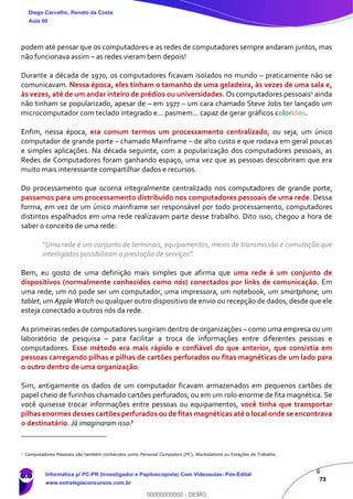 6
73
podem até pensar que os computadores e as redes de computadores sempre andaram juntos, mas
não funcionava assim – as redes vieram bem depois!
Durante a década de 1970, os computadores ficavam isolados no mundo – praticamente não se
comunicavam. Nessa época, eles tinham o tamanho de uma geladeira, às vezes de uma sala e,
às vezes, até de um andar inteiro de prédios ou universidades. Os computadores pessoais1 ainda
não tinham se popularizado, apesar de – em 1977 – um cara chamado Steve Jobs ter lançado um
microcomputador com teclado integrado e... pasmem... capaz de gerar gráficos coloridos.
Enfim, nessa época, era comum termos um processamento centralizado, ou seja, um único
computador de grande porte – chamado Mainframe – de alto custo e que rodava em geral poucas
e simples aplicações. Na década seguinte, com a popularização dos computadores pessoais, as
Redes de Computadores foram ganhando espaço, uma vez que as pessoas descobriram que era
muito mais interessante compartilhar dados e recursos.
Do processamento que ocorria integralmente centralizado nos computadores de grande porte,
passamos para um processamento distribuído nos computadores pessoais de uma rede. Dessa
forma, em vez de um único mainframe ser responsável por todo processamento, computadores
distintos espalhados em uma rede realizavam parte desse trabalho. Dito isso, chegou a hora de
saber o conceito de uma rede:
“Uma rede é um conjunto de terminais, equipamentos, meios de transmissão e comutação que
interligados possibilitam a prestação de serviços”.
Bem, eu gosto de uma definição mais simples que afirma que uma rede é um conjunto de
dispositivos (normalmente conhecidos como nós) conectados por links de comunicação. Em
uma rede, um nó pode ser um computador, uma impressora, um notebook, um smartphone, um
tablet, um Apple Watch ou qualquer outro dispositivo de envio ou recepção de dados, desde que ele
esteja conectado a outros nós da rede.
As primeiras redes de computadores surgiram dentro de organizações – como uma empresa ou um
laboratório de pesquisa – para facilitar a troca de informações entre diferentes pessoas e
computadores. Esse método era mais rápido e confiável do que anterior, que consistia em
pessoas carregando pilhas e pilhas de cartões perfurados ou fitas magnéticas de um lado para
o outro dentro de uma organização.
Sim, antigamente os dados de um computador ficavam armazenados em pequenos cartões de
papel cheio de furinhos chamado cartões perfurados; ou em um rolo enorme de fita magnética. Se
você quisesse trocar informações entre pessoas ou equipamentos, você tinha que transportar
pilhas enormes desses cartões perfurados ou de fitas magnéticas até o local onde se encontrava
o destinatário. Já imaginaram isso?
1
Computadores Pessoais são também conhecidos como Personal Computers (PC), Workstations ou Estações de Trabalho.
Diego Carvalho, Renato da Costa
Aula 00
Informática p/ PC-PR (Investigador e Papiloscopista) Com Videoaulas- Pós-Edital
www.estrategiaconcursos.com.br
0
00000000000 - DEMO
 
