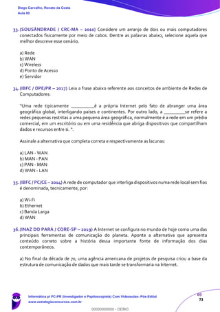 69
73
33.(SOUSÂNDRADE / CRC-MA – 2010) Considere um arranjo de dois ou mais computadores
conectados fisicamente por meio de cabos. Dentre as palavras abaixo, selecione aquela que
melhor descreve esse cenário.
a) Rede
b) WAN
c) Wireless
d) Ponto de Acesso
e) Servidor
34.(IBFC / DPE/PR – 2017) Leia a frase abaixo referente aos conceitos de ambiente de Redes de
Computadores:
“Uma rede tipicamente __________é a própria Internet pelo fato de abranger uma área
geográfica global, interligando países e continentes. Por outro lado, a _________se refere a
redes pequenas restritas a uma pequena área geográfica, normalmente é a rede em um prédio
comercial, em um escritório ou em uma residência que abriga dispositivos que compartilham
dados e recursos entre si. “.
Assinale a alternativa que completa correta e respectivamente as lacunas:
a) LAN - WAN
b) MAN - PAN
c) PAN - MAN
d) WAN - LAN
35.(IBFC / PC/CE – 2014) A rede de computador que interliga dispositivos numa rede local sem fios
é denominada, tecnicamente, por:
a) Wi-Fi
b) Ethernet
c) Banda Larga
d) WAN
36.(INAZ DO PARÁ / CORE-SP – 2019) A Internet se configura no mundo de hoje como uma das
principais ferramentas de comunicação do planeta. Aponte a alternativa que apresenta
conteúdo correto sobre a história dessa importante fonte de informação dos dias
contemporâneos.
a) No final da década de 70, uma agência americana de projetos de pesquisa criou a base da
estrutura de comunicação de dados que mais tarde se transformaria na Internet.
Diego Carvalho, Renato da Costa
Aula 00
Informática p/ PC-PR (Investigador e Papiloscopista) Com Videoaulas- Pós-Edital
www.estrategiaconcursos.com.br
0
00000000000 - DEMO
 