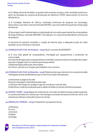 70
73
b) O tráfego eficiente de dados na grande rede somente começou a dar resultados positivos a
partir da utilização do conjunto de protocolos de referência TCP/IP, desenvolvido no início da
década de 70.
c) A Fundação Nacional da Ciência, instituição americana de pesquisa em tecnologia,
desenvolveu uma rede comercial chamada FNCNET, que mais tarde faria parte da configuração
da Internet.
d) Sua origem está fundamentada na implantação de uma rede experimental de computadores
de longa distância, chamada ARPANET, formada por um conjunto de laboratórios americanos
de pesquisa.
e) Somente foi possível consolidar a criação da Internet após a adequada junção de redes
paralelas como a Intranet e a Extranet
37.(CONSULPLAN / Pref. de Pirapora – 2019) Qual o conceito de INTERNET?
a) É uma rede global de computadores, interligada por equipamentos e protocolos de
comunicação.
b) Conjunto de regras que os equipamentos envolvidos no processo de comunicação deve seguir
para que a ligação entre os mesmos permaneça estável.
c) Representação gráfica das informações.
d) Linhas e colunas com funções para trabalhar com números.
38.(CONSULPLAN / Pref. de Resende – 2019) Podemos dizer que internet é um conjunto de redes
interligadas através de Backbones que é o termo principal utilizado para:
a) Interpretar as páginas da web.
b) Enviar mensagens instantâneas pelos sites.
c) Solicitar informação em qualquer lugar do mundo por meio de sites.
d) Identificar a rede principal pela qual os dados de todos os clientes da Internet passam.
39.(CESPE / TJ/AM – 2019) Apesar de a Internet ser uma rede mundial de acesso amplo e gratuito,
os usuários domésticos a utilizam por meio de algum provedor de acesso à Internet, isto é, uma
empresa privada que cobra pelo acesso ao serviço.
40.(DÉDALUS / CORE/RJ – 2019) A Arpanet foi a propulsora do (a):
a) Windows.
b) Linux.
c) Internet.
d) Apple.
e) Google.
Diego Carvalho, Renato da Costa
Aula 00
Informática p/ PC-PR (Investigador e Papiloscopista) Com Videoaulas- Pós-Edital
www.estrategiaconcursos.com.br
0
00000000000 - DEMO
 