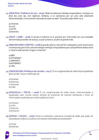 71
73
41.(OBJETIVA / Prefeitura de Jaú – 2019) “Rede mundial que interliga computadores. Começou no
final dos anos 60, com objetivos militares, e se caracteriza por ser uma rede altamente
descentralizada. É comumente chamada de www ou web”. Essa descrição refere-se a:
a) Intranet.
b) Link.
c) HTTP.
d) Internet
42.(AOCP / UNIR – 2018) O acesso à Internet só é possível por intermédio de uma entidade
denominada provedor de acesso, o qual conecta o usuário à grande rede.
43.(INAZ DO PARÁ / CREFITO – 2018) A grande rede ou internet foi criada pelos norte-americanos
no tempo da guerra fria, esta tecnologia interliga computadores que compartilham dados entre
si. Qual a rede que deu origem a internet?
a) BBS
b) ETHERNET
c) ARPANET
d) INTRANET
e) URL.
44.(CRESCER-GM / Prefeitura de Lourdes – 2017) "É um conglomerado de redes locais espalhadas
pelo mundo". Essa é a definição de:
a) Intranet.
b) Internet.
c) Extranet.
d) LAN.
45.(EXATUS-AJ / TER-SC – 2016) É um conglomerado de redes locais, interconectadas e
espalhadas pelo mundo inteiro, através do protocolo de internet facilitando o fluxo de
informações espalhadas por todo o globo terrestre.
a) Intranet.
b) LAN.
c) Internet.
d) Extranet:
46.(FEPESE / CELESC – 2016) Como é conhecida a estrutura mundial de redes que pode ser
acessada por todos os usuários com acesso controlado por protocolos?
a) Força
b) Internet
Diego Carvalho, Renato da Costa
Aula 00
Informática p/ PC-PR (Investigador e Papiloscopista) Com Videoaulas- Pós-Edital
www.estrategiaconcursos.com.br
0
00000000000 - DEMO
 