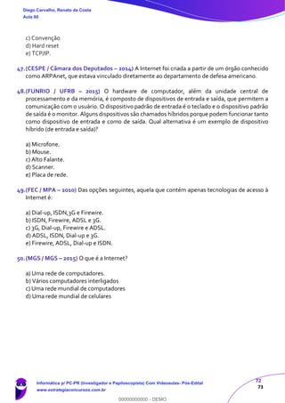 72
73
c) Convenção
d) Hard reset
e) TCP/IP.
47.(CESPE / Câmara dos Deputados – 2014) A Internet foi criada a partir de um órgão conhecido
como ARPAnet, que estava vinculado diretamente ao departamento de defesa americano.
48.(FUNRIO / UFRB – 2015) O hardware de computador, além da unidade central de
processamento e da memória, é composto de dispositivos de entrada e saída, que permitem a
comunicação com o usuário. O dispositivo padrão de entrada é o teclado e o dispositivo padrão
de saída é o monitor. Alguns dispositivos são chamados híbridos porque podem funcionar tanto
como dispositivo de entrada e como de saída. Qual alternativa é um exemplo de dispositivo
híbrido (de entrada e saída)?
a) Microfone.
b) Mouse.
c) Alto Falante.
d) Scanner.
e) Placa de rede.
49.(FEC / MPA – 2010) Das opções seguintes, aquela que contém apenas tecnologias de acesso à
Internet é:
a) Dial-up, ISDN,3G e Firewire.
b) ISDN, Firewire, ADSL e 3G.
c) 3G, Dial-up, Firewire e ADSL.
d) ADSL, ISDN, Dial-up e 3G.
e) Firewire, ADSL, Dial-up e ISDN.
50.(MGS / MGS – 2015) O que é a Internet?
a) Uma rede de computadores.
b) Vários computadores interligados
c) Uma rede mundial de computadores
d) Uma rede mundial de celulares
Diego Carvalho, Renato da Costa
Aula 00
Informática p/ PC-PR (Investigador e Papiloscopista) Com Videoaulas- Pós-Edital
www.estrategiaconcursos.com.br
0
00000000000 - DEMO
 