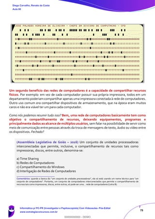 7
73
Um segundo benefício das redes de computadores é a capacidade de compartilhar recursos
físicos. Por exemplo: em vez de cada computador possuir sua própria impressora, todos em um
departamento poderiam compartilhar apenas uma impressora conectada à rede de computadores.
Outro uso comum era compartilhar dispositivos de armazenamento, que na época eram muitos
caros e não era viável ter um para cada computador.
Como nós podemos resumir tudo isso? Bem, uma rede de computadores basicamente tem como
objetivo o compartilhamento de recursos, deixando equipamentos, programas e
principalmente dados ao alcance de múltiplos usuários, sem falar na possibilidade de servir como
meio de comunicação entre pessoas através da troca de mensagens de texto, áudio ou vídeo entre
os dispositivos. Fechado?
(Assembleia Legislativa de Goiás – 2016) Um conjunto de unidades processadoras
interconectadas que permite, inclusive, o compartilhamento de recursos tais como
impressoras, discos, entre outros, denomina-se:
a) Time Sharing
b) Redes de Computadores
c) Compartilhamento do Windows
d) Interligação de Redes de Computadores
_______________________
Comentários: quando a banca diz “um conjunto de unidades processadoras”, ela só está usando um nome técnico para “um
conjunto de computadores”. Portanto, um conjunto de computadores interconectados que permite o compartilhamento de
recursos tais como impressoras, discos, entre outros, só pode ser uma... rede de computadores (Letra B).
Diego Carvalho, Renato da Costa
Aula 00
Informática p/ PC-PR (Investigador e Papiloscopista) Com Videoaulas- Pós-Edital
www.estrategiaconcursos.com.br
0
00000000000 - DEMO
 