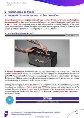 8
73
2 – Classificação de Redes
2.1 – Quanto à Dimensão, Tamanho ou Área Geográfica
Uma rede de computadores pode ser classificada quanto à dimensão, tamanho ou abrangência
de área geográfica. Galera, nós veremos detalhes sobre as características dessa classificação logo
abaixo, no entanto é importante ressaltar uma particularidade a respeito da distância que essas
redes de computadores podem abranger. Nós vamos passar algumas noções de distância, mas
saibam que não existe nenhuma convenção rígida sobre isso. Fechado?
2.1.1 – PAN (Personal Area Network)
INCIDÊNCIA EMPROVA: baixa
A Rede de Área Pessoal é definida como uma rede de computadores utilizada para conectar e
transmitir dados entre dispositivos localizados em uma área pessoal. Pode ser chamada também
de WPAN (Wireless Area Network), uma vez que seu principal meio de transmissão é o Bluetooth.
Em suma, ela é basicamente uma rede de computadores ou dispositivos que abrange um espaço
pequeno – em geral, do tamanho máximo de um quarto.
Sabe aquele domingo que você leva sua caixinha de som para ouvir uma música na beira da piscina e a
conecta ao seu smartphone? Pois é, isso é uma PAN! Sabe quando você vai dar aquela corridinha
segunda-feira (para se recuperar da cachaça de domingo) e leva seu fone de ouvido sem fio conectado
ao seu smartphone também para ouvir uma música? Adivinha... isso também é uma PAN! Enfim...
entenderam, não é?
Distância
ALGUNSCENTÍMETROSA POUCOSMETROS
PAN
Diego Carvalho, Renato da Costa
Aula 00
Informática p/ PC-PR (Investigador e Papiloscopista) Com Videoaulas- Pós-Edital
www.estrategiaconcursos.com.br
0
00000000000 - DEMO
 