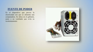 FUENTE DE PODER
Es el dispositivo que provee la
electricidad con que se alimenta una
computadora. Se ubica en el gabinete,
junto a un ventilador que evita su
recalentamiento
 