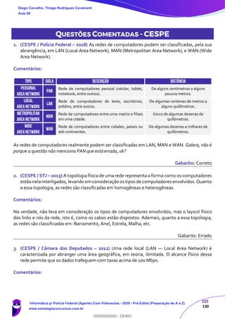 105
130
QUESTÕES COMENTADAS - CESPE
1. (CESPE / Polícia Federal – 2018) As redes de computadores podem ser classificadas, pela sua
abrangência, em LAN (Local Area Network), MAN (Metropolitan Area Network), e WAN (Wide
Area Network).
Comentários:
TIPO SIGLA DESCRIÇÃO DISTÂNCIA
PERSONAL
AREANETWORK
PAN
Rede de computadores pessoal (celular, tablet,
notebook, entre outros).
De alguns centímetros a alguns
poucos metros.
LOCAL
AREANETWORK
LAN
Rede de computadores de lares, escritórios,
prédios, entre outros.
De algumas centenas de metros a
alguns quilômetros.
METROPOLITAN
AREANETWORK
MAN
Rede de computadores entre uma matriz e filiais
em uma cidade.
Cerca de algumas dezenas de
quilômetros.
WIDE
AREANETWORK
WAN
Rede de computadores entre cidades, países ou
até continentes.
De algumas dezenas a milhares de
quilômetros.
As redes de computadores realmente podem ser classificadas em LAN, MAN e WAN. Galera, não é
porque a questão não menciona PAN que está errada, ok?
Gabarito: Correto
2. (CESPE / STJ – 2015) A topologia física de uma rede representa a forma como os computadores
estão nela interligados, levando em consideração os tipos de computadores envolvidos. Quanto
a essa topologia, as redes são classificadas em homogêneas e heterogêneas.
Comentários:
Na verdade, não leva em consideração os tipos de computadores envolvidos, mas o layout físico
dos links e nós da rede, isto é, como os cabos estão dispostos. Ademais, quanto a essa topologia,
as redes são classificadas em: Barramento, Anel, Estrela, Malha, etc.
Gabarito: Errado
3. (CESPE / Câmara dos Deputados – 2012) Uma rede local (LAN — Local Area Network) é
caracterizada por abranger uma área geográfica, em teoria, ilimitada. O alcance físico dessa
rede permite que os dados trafeguem com taxas acima de 100 Mbps.
Comentários:
Diego Carvalho, Thiago Rodrigues Cavalcanti
Aula 00
Informática p/ Polícia Federal (Agente) Com Videoaulas - 2020 - Pré-Edital (Preparação de A a Z)
www.estrategiaconcursos.com.br
0
00000000000 - DEMO
 