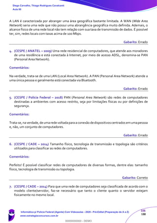 106
130
A LAN é caracterizada por abranger uma área geográfica bastante limitada. A WAN (Wide Area
Network) seria uma rede que não possui uma abrangência geográfica muito definida. Ademais, o
alcance físico de uma rede local não tem relação com sua taxa de transmissão de dados. É possível
ter, sim, redes locais com taxas acima de 100 Mbps.
Gabarito: Errado
4. (CESPE / ANATEL – 2009) Uma rede residencial de computadores, que atende aos moradores
de uma residência e está conectada à Internet, por meio de acesso ADSL, denomina-se PAN
(Personal Area Network).
Comentários:
Na verdade, trata-se de uma LAN (Local Area Network). A PAN (Personal Area Network) atende a
uma única pessoa e geralmente está conectada via Bluetooth.
Gabarito: Errado
5. (CESPE / Polícia Federal – 2018) PAN (Personal Area Network) são redes de computadores
destinadas a ambientes com acesso restrito, seja por limitações físicas ou por definições de
segurança.
Comentários:
Trata-se, na verdade, de uma rede voltada para a conexão de dispositivos centrados em umapessoa
e, não, um conjunto de computadores.
Gabarito: Errado
6. (CESPE / CADE – 2014) Tamanho físico, tecnologia de transmissão e topologia são critérios
utilizados para classificar as redes de computadores.
Comentários:
Perfeito! É possível classificar redes de computadores de diversas formas, dentre elas: tamanho
físico, tecnologia de transmissão ou topologia.
Gabarito: Correto
7. (CESPE / CADE – 2014) Para que uma rede de computadores seja classificada de acordo com o
modelo cliente/servidor, faz-se necessário que tanto o cliente quanto o servidor estejam
fisicamente no mesmo local.
Diego Carvalho, Thiago Rodrigues Cavalcanti
Aula 00
Informática p/ Polícia Federal (Agente) Com Videoaulas - 2020 - Pré-Edital (Preparação de A a Z)
www.estrategiaconcursos.com.br
0
00000000000 - DEMO
 