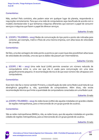 107
130
Comentários:
Não, senhor! Pelo contrário, eles podem estar em qualquer lugar do planeta, respondendo a
requisições remotamente. Para que uma rede de computadores seja classificada de acordo com o
modelo cliente/servidor é que tenhamos máquinas diferentes que exercem o papel de consumir
serviços e máquinas que fazem o papel de oferecer serviços.
Gabarito: Errado
8. (CESPE / TELEBRÁS – 2015) Redes de comunicação do tipo ponto a ponto são indicadas para
conectar, por exemplo, matriz e filiais de uma mesma empresa, com altas taxas de velocidade
de conexão.
Comentários:
De fato, uma das vantagens de redes ponto-a-ponto ou par-a-par é que elas possibilitam altas taxas
de velocidades de conexão, uma vez que os dados não passam por intermediários.
Gabarito: Correto
9. (CESPE / MJ – 2013) Uma rede local (LAN) permite conectar um número reduzido de
computadores entre si, uma vez que ela é usada para comunicação em uma área
geograficamente pequena. A recomendação técnica é de que esse número não ultrapasse cem
computadores.
Comentários:
Esse item não faz o menor sentido! Primeiro, a classificação da rede como Rede Local trata de sua
abrangência geográfica e, não, quantidade de computadores. Além disso, não existe
recomendação técnica que limite a quantidade de computadores conectados em uma Rede Local.
Gabarito: Errado
10.(CESPE / TELEBRÁS – 2015) As redes locais (LANs) são aquelas instaladas em grandes cidades
de regiões metropolitanas, para a interconexão de um grupo grande de usuários.
Comentários:
São as redes metropolitanas (MAN) e, não, as redes locais, que são aquelas instaladas em grandes
cidades de regiões metropolitanas, para a interconexão de um grupo grande de usuários.
Gabarito: Errado
Diego Carvalho, Thiago Rodrigues Cavalcanti
Aula 00
Informática p/ Polícia Federal (Agente) Com Videoaulas - 2020 - Pré-Edital (Preparação de A a Z)
www.estrategiaconcursos.com.br
0
00000000000 - DEMO
 