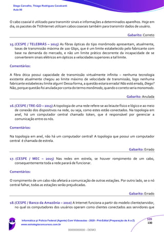 109
130
O cabo coaxial é utilizado para transmitir sinais e informações a determinados aparelhos. Hoje em
dia, os pacotes de TV/Internet utilizam cabos coaxiais também para transmitir dados de usuário.
Gabarito: Correto
15.(CESPE / TELEBRÁS – 2015) As fibras ópticas do tipo monômodo apresentam, atualmente,
taxas de transmissão máxima de 100 Gbps, que é um limite estabelecido pelo fabricante com
base na demanda do mercado, e não um limite prático decorrente da incapacidade de se
converterem sinais elétricos em ópticos a velocidades superiores a tal limite.
Comentários:
A fibra ótica possui capacidade de transmissão virtualmente infinita – nenhuma tecnologia
existente atualmente chegou ao limite máximo de velocidade de transmissão, logo nenhuma
fabricante estabeleceu limite algum! Dessa forma, a questão estaria errada! Não está errada, Diego?
Não,porque questão foi anuladaporcontado termo monômodo,quando o correto seriamonomodo.
Gabarito: Anulada
16.(CESPE / TRE-GO – 2015) A topologia de uma rede refere-se ao leiaute físico e lógico e ao meio
de conexão dos dispositivos na rede, ou seja, como estes estão conectados. Na topologia em
anel, há um computador central chamado token, que é responsável por gerenciar a
comunicação entre os nós.
Comentários:
Na topologia em anel, não há um computador central! A topologia que possui um computador
central é chamada de estrela.
Gabarito: Errado
17. (CESPE / MEC – 2015) Nas redes em estrela, se houver rompimento de um cabo,
consequentemente toda a rede parará de funcionar.
Comentários:
O rompimento de um cabo não afetará a comunicação de outras estações. Por outro lado, se o nó
central falhar, todas as estações serão prejudicadas.
Gabarito: Errado
18.(CESPE / Banco da Amazônia – 2010) A Internet funciona a partir do modelo cliente/servidor,
no qual os computadores dos usuários operam como clientes conectados aos servidores que
Diego Carvalho, Thiago Rodrigues Cavalcanti
Aula 00
Informática p/ Polícia Federal (Agente) Com Videoaulas - 2020 - Pré-Edital (Preparação de A a Z)
www.estrategiaconcursos.com.br
0
00000000000 - DEMO
 