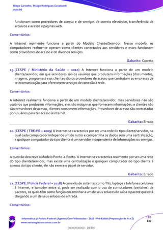 110
130
funcionam como provedores de acesso e de serviços de correio eletrônico, transferência de
arquivos e acesso a páginas web.
Comentários:
A Internet realmente funciona a partir do Modelo Cliente/Servidor. Nesse modelo, os
computadores realmente operam como clientes conectados aos servidores e esses funcionam
como provedores de acesso e de diversos serviços.
Gabarito: Correto
19.(CESPE / Ministério da Saúde – 2010) A Internet funciona a partir de um modelo
cliente/servidor, em que servidores são os usuários que produzem informações (documentos,
imagens, programas) e os clientes são os provedores de acesso que contratam as empresas de
telecomunicação para oferecerem serviços de conexão à rede.
Comentários:
A internet realmente funciona a partir de um modelo cliente/servidor, mas servidores não são
usuários que produzem informações, eles são máquinas que fornecem informações; e clientes não
são provedores de acesso, clientes consomem informações. Provedores de acesso são contratados
por usuários para ter acesso à internet.
Gabarito: Errado
20.(CESPE / TRE-PR – 2009) A Internet se caracteriza por ser uma rede do tipo cliente/servidor, na
qual cada computador independe um do outro e compartilha os dados sem uma centralização,
e qualquer computador do tipo cliente é um servidor independente de informações ou serviços.
Comentários:
A questão descreve o Modelo Ponto-a-Ponto. A Internet se caracteriza realmente por ser uma rede
do tipo cliente/servidor, mas existe uma centralização e qualquer computador do tipo cliente é
apenas do tipo cliente, ele não exerce o papel de servidor.
Gabarito: Errado
21.(CESPE / Polícia Federal – 2018) A conexão de sistemas como TVs, laptops e telefones celulares
à Internet, e também entre si, pode ser realizada com o uso de comutadores (switches) de
pacotes, os quais têm como função encaminhar a um de seus enlaces de saída o pacote que está
chegando a um de seus enlaces de entrada.
Comentários:
Diego Carvalho, Thiago Rodrigues Cavalcanti
Aula 00
Informática p/ Polícia Federal (Agente) Com Videoaulas - 2020 - Pré-Edital (Preparação de A a Z)
www.estrategiaconcursos.com.br
0
00000000000 - DEMO
 