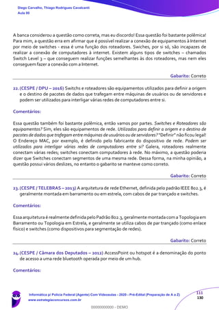 111
130
A banca considerou a questão como correta, mas eu discordo! Essa questão foi bastante polêmica!
Para mim, a questão erra em afirmar que é possível realizar a conexão de equipamentos à Internet
por meio de switches - essa é uma função dos roteadores. Swiches, por si só, são incapazes de
realizar a conexão de computadores à internet. Existem alguns tipos de switches – chamados
Switch Level 3 – que conseguem realizar funções semelhantes às dos roteadores, mas nem eles
conseguem fazer a conexão com a Internet.
Gabarito: Correto
22.(CESPE / DPU – 2016) Switchs e roteadores são equipamentos utilizados para definir a origem
e o destino de pacotes de dados que trafegam entre máquinas de usuários ou de servidores e
podem ser utilizados para interligar várias redes de computadores entre si.
Comentários:
Essa questão também foi bastante polêmica, então vamos por partes. Switches e Roteadores são
equipamentos? Sim, eles são equipamentos de rede. Utilizados para definir a origem e o destino de
pacotes de dados que trafegam entre máquinas de usuários ou de servidores? “Definir” não ficou legal!
O Endereço MAC, por exemplo, é definido pelo fabricante do dispositivo de rede. Podem ser
utilizados para interligar várias redes de computadores entre si? Galera, roteadores realmente
conectam várias redes; switches conectam computadores à rede. No máximo, a questão poderia
dizer que Switches conectam segmentos de uma mesma rede. Dessa forma, na minha opinião, a
questão possui vários deslizes, no entanto o gabarito se manteve como correto.
Gabarito: Correto
23.(CESPE / TELEBRAS – 2013) A arquitetura de rede Ethernet, definida pelo padrão IEEE 802.3, é
geralmente montada em barramento ou em estrela, com cabos de par trançado e switches.
Comentários:
Essa arquitetura é realmente definida pelo Padrão 802.3, geralmente montada com a Topologia em
Barramento ou Topologia em Estrela, e geralmente se utiliza cabos de par trançado (como enlace
físico) e switches (como dispositivos para segmentação de redes).
Gabarito: Correto
24.(CESPE / Câmara dos Deputados – 2012) AccessPoint ou hotspot é a denominação do ponto
de acesso a uma rede bluetooth operada por meio de um hub.
Comentários:
Diego Carvalho, Thiago Rodrigues Cavalcanti
Aula 00
Informática p/ Polícia Federal (Agente) Com Videoaulas - 2020 - Pré-Edital (Preparação de A a Z)
www.estrategiaconcursos.com.br
0
00000000000 - DEMO
 
