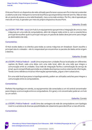 112
130
O Access Point é um dispositivo de rede utilizado para fornecer acesso sem fio à internet e estender
a cobertura de sinal. Hotspot é o nome do local físico que disponibiliza internet sem fio. Não se trata
de um ponto de acesso a uma rede bluetooth, mas a uma rede wireless. Por fim, não é operada por
meio de um hub, é operador por meio do próprio dispositivo Access Point.
Gabarito: Errado
25.(CESPE / TRT-RN – 2011) Um hub é um equipamento que permite a integração de uma ou mais
máquinas em uma rede de computadores, além de integrar redes entre si, com a característica
principal de escolher qual é a principal rota que um pacote de dados deve percorrer para chegar
ao destinatário da rede.
Comentários:
O Hub recebe dados e os distribui para todas as outras máquinas em broadcast. Quem escolhe a
principal rota é o roteador – ele é o responsável por encaminhar os pacotes de dados entre origem
e destino.
Gabarito: Errado
26.(CESPE / Polícia Federal – 2018) Uma empresa tem unidades físicas localizadas em diferentes
capitais do Brasil, cada uma delas com uma rede local, além de uma rede que integra a
comunicação entre as unidades. Essa rede de integração facilita a centralização do serviço de
email,que é compartilhado paratodas as unidades daempresa e outros sistemas de informação.
Tendo como referência inicial as informações apresentadas, julgue o item subsecutivo.
Em uma rede local que possui a topologia estrela, podem ser utilizados switches para integrar a
comunicação entre os computadores.
Comentários:
Perfeito! Na topologia em estrela, os equipamentos são conectados a um nó central concentrador
para integrar a comunicação entre os computadores. Em geral, o nó concentrador pode ser um hub
ou um switch.
Gabarito: Correto
27.(CESPE / Polícia Federal – 2018) Uma das vantagens da rede de computadores com tipologia
mesh é a varredura de diversas possibilidades de roteamento para identificar a mais eficiente.
Comentários:
Diego Carvalho, Thiago Rodrigues Cavalcanti
Aula 00
Informática p/ Polícia Federal (Agente) Com Videoaulas - 2020 - Pré-Edital (Preparação de A a Z)
www.estrategiaconcursos.com.br
0
00000000000 - DEMO
 