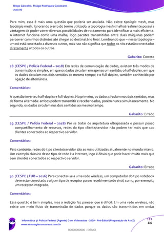 113
130
Para mim, essa é mais uma questão que poderia ser anulada. Não existe tipologia mesh, mas
topologia mesh. Ignorando o erro do termo utilizado, a topologia mesh (malha) realmente possui a
vantagem de poder varrer diversas possibilidades de roteamento para identificar a mais eficiente.
A internet funciona como uma malha, logo pacotes transmitidos entre duas máquinas podem
percorrer caminhos distintos até chegar ao destinatário final. Lembrando que – nessa topologia –
um nó está conectado a diversos outros, mas isso não significa que todos os nós estarão conectados
diretamente a todos os outros.
Gabarito: Correto
28.(CESPE / Polícia Federal – 2018) Em redes de comunicação de dados, existem três modos de
transmissão: o simplex, em que os dados circulam em apenas um sentido; o half-duplex, em que
os dados circulam nos dois sentidos ao mesmo tempo; e o full-duplex, também conhecido por
ligação de alternância.
Comentários:
A questão inverteu half-duplex e full-duplex. No primeiro, os dados circulam nos dois sentidos, mas
de forma alternada: ambos podem transmitir e receber dados, porém nunca simultaneamente. No
segundo, os dados circulam nos dois sentidos ao mesmo tempo.
Gabarito: Errado
29.(CESPE / Polícia Federal – 2018) Por se tratar de arquitetura ultrapassada e possuir pouco
compartilhamento de recursos, redes do tipo cliente/servidor não podem ter mais que 100
clientes conectados ao respectivo servidor.
Comentários:
Pelo contrário, redes do tipo cliente/servidor são as mais utilizadas atualmente no mundo inteiro.
Um exemplo clássico desse tipo de rede é a Internet, logo é óbvio que pode haver muito mais que
cem clientes conectados ao respectivo servidor.
Gabarito: Errado
30.(CESPE / FUB – 2016) Para conectar-se a uma rede wireless, um computador do tipo notebook
deve estar conectado a algum tipo de receptor para o recebimento do sinal, como, por exemplo,
um receptor integrado.
Comentários:
Essa questão é bem simples, mas a redação faz parecer que é difícil. Em uma rede wireless, não
existe um meio físico de transmissão de dados porque os dados são transmitidos em ondas
Diego Carvalho, Thiago Rodrigues Cavalcanti
Aula 00
Informática p/ Polícia Federal (Agente) Com Videoaulas - 2020 - Pré-Edital (Preparação de A a Z)
www.estrategiaconcursos.com.br
0
00000000000 - DEMO
 