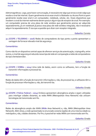 114
130
eletromagnéticas. Logo, para haver comunicação, é necessário ter algo que envia o sinal e algo que
receba o sinal de internet. Quem geralmente envia esse sinal é o Roteador ou Access Point e quem
geralmente recebe esse sinal é um computador, notebook, celular, etc. Esses dispositivos que
recebem o sinal da internet realmente devem possuir algum tipo de receptor de sinal. Por exemplo:
um computador precisa de uma placa de rede wireless que geralmente precisa ser adquirida
separadamente; já um notebook já possui essa placa de rede wireless integrada, não é necessário
adquiri-la separadamente. É isso que a questão quis dizer com receptor integrado.
Gabarito: Correto
31.(CESPE / TELEBRAS – 2016) Redes de computadores do tipo ponto a ponto apresentam a
vantagem de fornecer elevado nível de segurança.
Comentários:
Como não há um dispositivo central capaz de oferecer serviços de autenticação, criptografia, entre
outros,o nível de segurançaé reduzido nesse tipo de rede em comparação a redes de computadores
do tipo cliente/servidor.
Gabarito: Errado
32.(CESPE / ICMBio – 2014) Uma rede de dados, assim como os softwares, tem a função de
transmitir informações e processá-las.
Comentários:
Redes de dados têm a função de transmitir informações e, não, de processá-las; e softwares têm a
função de processar informações e, não, de transmiti-las.
Gabarito: Errado
33.(CESPE / Polícia Federal – 2014) Embora apresentem abrangência ampla e sejam utilizadas
para interligar cidades distantes, as redes MAN (Metropolitan Area Network) não utilizam
tecnologias de transmissão sem fio.
Comentários:
Redes de abrangência ampla são WAN (Wide Area Network) e, não, MAN (Metropolitan Area
Network). Além disso, a rede apresentada no enunciado conecta regiões de uma mesma cidade ou
metrópole e, não, cidades distantes. Por fim, é possível ter redes MAN com transmissão sem fio.
Gabarito: Errado
Diego Carvalho, Thiago Rodrigues Cavalcanti
Aula 00
Informática p/ Polícia Federal (Agente) Com Videoaulas - 2020 - Pré-Edital (Preparação de A a Z)
www.estrategiaconcursos.com.br
0
00000000000 - DEMO
 