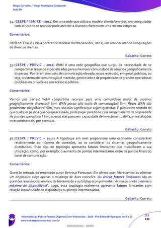 115
130
34.(CESPE / CBM-CE – 2014) Em uma rede que utiliza o modelo cliente/servidor, um computador
com atributos de servidor pode atender a diversos clientes em uma mesma empresa.
Comentários:
Perfeito! Essa é a ideia por traz do modelo cliente/servidor, isto é, um servidor atende a requisições
de diversos clientes.
Gabarito: Correto
35.(CESPE / PREVIC – 2011) WAN é uma rede geográfica que surgiu da necessidade de se
compartilhar recursos especializados para uma maior comunidade de usuários geograficamente
dispersos. Por terem um custo de comunicação elevado, essas redes são, em geral, públicas, ou
seja, o sistema de comunicação é mantido, gerenciado e de propriedade de grandes operadoras
(públicas ou privadas) e seu acesso é público.
Comentários:
Vamos por partes! WAN compartilha recursos para uma comunidade maior de usuários
geograficamente dispersos? Sim! WAN possui alto custo de comunicação? Sim! Redes WAN são
geralmente são públicas? Sim, mas isso não significa que sejam gratuitas! É pública no sentido de
que qualquer pessoa que deseje acessá-la, pode pagar para tê-la. Elas são geralmente de propriedade
de grandes operadoras? Sim, apenas elas possuem capacidade de investimento de fazer instalações
intercontinentais, por exemplo.
Gabarito: Correto
36.(CESPE / PREVIC – 2011) A topologia em anel proporciona uma economia considerável
relativamente ao número de conexões, ao se considerar os sistemas geograficamente
distribuídos. Esse tipo de topologia apresenta fatores limitantes que inviabilizam a sua
utilização, como, por exemplo, o aumento de pontos intermediários entre os pontos finais do
canal de comunicação.
Comentários:
Questão retirada do renomado autor Behrouz Forouzan. Ele afirma que: “Acrescentar ou eliminar
um dispositivo exige apenas a mudança de duas conexões. Os únicos fatores limitantes são as
questões relacionadas ao meio de transmissão e ao tráfego (comprimento máximo do anel e o número
máximo de dispositivos)”. Logo, essa topologia realmente apresenta fatores limitantes com
relação à quantidade de dispositivos ou pontos intermediários.
Gabarito: Correto
Diego Carvalho, Thiago Rodrigues Cavalcanti
Aula 00
Informática p/ Polícia Federal (Agente) Com Videoaulas - 2020 - Pré-Edital (Preparação de A a Z)
www.estrategiaconcursos.com.br
0
00000000000 - DEMO
 