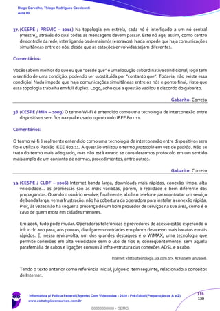 116
130
37.(CESPE / PREVIC – 2011) Na topologia em estrela, cada nó é interligado a um nó central
(mestre), através do qual todas as mensagens devem passar. Este nó age, assim, como centro
de controle darede,interligando os demais nós (escravos).Nadaimpede que hajacomunicações
simultâneas entre os nós, desde que as estações envolvidas sejam diferentes.
Comentários:
Vocês sabem melhor do que eu que “desde que” é uma locução subordinativa condicional, logo tem
o sentido de uma condição, podendo ser substituída por “contanto que”. Todavia, não existe essa
condição! Nada impede que haja comunicações simultâneas entre os nós e ponto final, visto que
essa topologia trabalha em full duplex. Logo, acho que a questão vacilou e discordo do gabarito.
Gabarito: Correto
38.(CESPE / MIN – 2009) O termo Wi-Fi é entendido como uma tecnologia de interconexão entre
dispositivos sem fios na qual é usado o protocolo IEEE 802.11.
Comentários:
O termo wi-fi é realmente entendido como uma tecnologia de interconexão entre dispositivos sem
fio e utiliza o Padrão IEEE 802.11. A questão utilizou o termo protocolo em vez de padrão. Não se
trata do termo mais adequado, mas não está errado se considerarmos protocolo em um sentido
mais amplo de um conjunto de normas, procedimentos, entre outros.
Gabarito: Correto
39.(CESPE / CLDF – 2006) Internet banda larga, downloads mais rápidos, conexão limpa, alta
velocidade... as promessas são as mais variadas, porém, a realidade é bem diferente das
propagandas. Quando o usuário resolve, finalmente, abolir o telefone para contratar um serviço
de banda larga, vem a frustração: não há cobertura da operadora para instalar a conexão rápida.
Pior, às vezes não há sequer a presença de um bom provedor de serviços na sua área, como é o
caso de quem mora em cidades menores.
Em 2006, tudo pode mudar. Operadoras telefônicas e provedores de acesso estão esperando o
início do ano para, aos poucos, divulgarem novidades em planos de acesso mais baratos e mais
rápidos. E, nessa reviravolta, um dos grandes destaques é o WiMAX, uma tecnologia que
permite conexões em alta velocidade sem o uso de fios e, conseqüentemente, sem aquela
parafernália de cabos e ligações comuns à infra-estrutura das conexões ADSL e a cabo.
Internet: <http://tecnologia.uol.com.br>. Acesso em jan./2006.
Tendo o texto anterior como referência inicial, julgue o item seguinte, relacionado a conceitos
de Internet.
Diego Carvalho, Thiago Rodrigues Cavalcanti
Aula 00
Informática p/ Polícia Federal (Agente) Com Videoaulas - 2020 - Pré-Edital (Preparação de A a Z)
www.estrategiaconcursos.com.br
0
00000000000 - DEMO
 