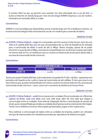 117
130
É correto inferir-se que, ao permitir uma conexão “em alta velocidade sem o uso de fios”, o
acesso à Internet em banda larga por meio da tecnologia WiMAX dispensa o uso de modem,
necessário em conexões ADSL e a cabo.
Comentários:
WiMAX é uma tecnologia que disponibiliza acesso a banda larga sem fio a distâncias maiores, no
entanto essa tecnologia ainda necessitará do uso de um modem para conversão de dados.
Gabarito: Errado
40.(CESPE / Polícia Federal – 2009) Um computador permitiu acesso à Internet por meio de uma
rede wi-fi, padrão IEEE 802.11b, em que uma portadora de 2,4 GHz de freqüência foi utilizada
para a transmissão de dados a taxas de até 11 Mbps. Nessa situação, apesar de se poder
transmitir a taxas de até 11 Mbps, essa taxa é compartilhada com os diversos usuários que estão
na mesma rede wi-fi e, na medida em que um usuário se distancia do access point dessa rede, a
sua taxa de transmissão tende a diminuir.
Comentários:
EVOLUÇÃO DO PADRÃO WIRELESS(802.11)
PADRÃO FREQUÊNCIA TAXADE TRANSMISSÃO
IEEE 802.11b 2.4 Ghz 11 Mbps
Vamos por partes! Padrão IEEE 802.11b é realmente um padrão Wi-Fi! Ele – de fato – apresenta uma
portadora de frequência de 2.4Ghz e taxas de transmissão de até 11Mbps. É claro que essa é uma
taxa máxima que, quando compartilhada com outros usuários na mesma rede sem fio, essa taxa de
transmissão tende a diminuir – assim como com o aumento da distância do Access Point.
Gabarito: Correto
41.(CESPE / Polícia Federal – 2018) Uma empresa tem unidades físicas localizadas em diferentes
capitais do Brasil, cada uma delas com uma rede local, além de uma rede que integra a
comunicação entre as unidades. Essa rede de integração facilita a centralização do serviço de
email,que é compartilhado paratodas as unidades daempresa e outros sistemas de informação.
Tendo como referência inicial as informações apresentadas, julgue o item subsecutivo.
Para viabilizar a comunicação de dados entre as unidades da empresa, podem ser utilizados
serviços de interconexão com roteadores providos por operadoras de telecomunicação.
Comentários:
Diego Carvalho, Thiago Rodrigues Cavalcanti
Aula 00
Informática p/ Polícia Federal (Agente) Com Videoaulas - 2020 - Pré-Edital (Preparação de A a Z)
www.estrategiaconcursos.com.br
0
00000000000 - DEMO
 