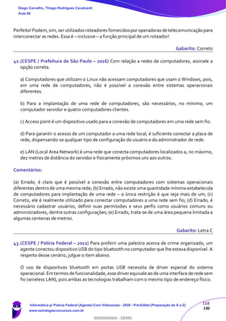 118
130
Perfeito! Podem,sim,ser utilizados roteadores fornecidos por operadoras de telecomunicação para
interconectar as redes. Essa é – inclusive – a função principal de um roteador!
Gabarito: Correto
42.(CESPE / Prefeitura de São Paulo – 2016) Com relação a redes de computadores, assinale a
opção correta.
a) Computadores que utilizam o Linux não acessam computadores que usam o Windows, pois,
em uma rede de computadores, não é possível a conexão entre sistemas operacionais
diferentes.
b) Para a implantação de uma rede de computadores, são necessários, no mínimo, um
computador servidor e quatro computadores clientes.
c) Access point é um dispositivo usado para a conexão de computadores em uma rede sem fio.
d) Para garantir o acesso de um computador a uma rede local, é suficiente conectar a placa de
rede, dispensando-se qualquer tipo de configuração do usuário e do administrador de rede.
e) LAN (Local Area Network) é uma rede que conecta computadores localizados a, no máximo,
dez metros de distância do servidor e fisicamente próximos uns aos outros.
Comentários:
(a) Errado, é claro que é possível a conexão entre computadores com sistemas operacionais
diferentes dentro de uma mesma rede; (b) Errado, não existe uma quantidade mínima estabelecida
de computadores para implantação de uma rede – a única restrição é que seja mais de um; (c)
Correto, ele é realmente utilizado para conectar computadores a uma rede sem fio; (d) Errado, é
necessário cadastrar usuários, definir suas permissões e seus perfis como usuários comuns ou
administradores, dentre outras configurações; (e) Errado, trata-se de uma área pequena limitada a
algumas centenas de metros.
Gabarito: Letra C
43.(CESPE / Polícia Federal – 2012) Para proferir uma palestra acerca de crime organizado, um
agente conectou dispositivo USB do tipo bluetooth no computador que lhe estava disponível. A
respeito desse cenário, julgue o item abaixo.
O uso de dispositivos bluetooth em portas USB necessita de driver especial do sistema
operacional. Em termos de funcionalidade, esse driver equivale ao de uma interface de rede sem
fio (wireless LAN), pois ambas as tecnologias trabalham com o mesmo tipo de endereço físico.
Diego Carvalho, Thiago Rodrigues Cavalcanti
Aula 00
Informática p/ Polícia Federal (Agente) Com Videoaulas - 2020 - Pré-Edital (Preparação de A a Z)
www.estrategiaconcursos.com.br
0
00000000000 - DEMO
 