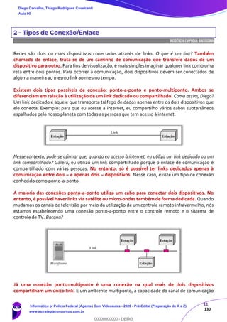 11
130
2 – Tipos de Conexão/Enlace
INCIDÊNCIA EMPROVA: baixíssima
Redes são dois ou mais dispositivos conectados através de links. O que é um link? Também
chamado de enlace, trata-se de um caminho de comunicação que transfere dados de um
dispositivo para outro. Para fins de visualização, é mais simples imaginar qualquer link como uma
reta entre dois pontos. Para ocorrer a comunicação, dois dispositivos devem ser conectados de
alguma maneira ao mesmo link ao mesmo tempo.
Existem dois tipos possíveis de conexão: ponto-a-ponto e ponto-multiponto. Ambos se
diferenciam em relação à utilização de um link dedicado ou compartilhado. Como assim, Diego?
Um link dedicado é aquele que transporta tráfego de dados apenas entre os dois dispositivos que
ele conecta. Exemplo: para que eu acesse a internet, eu compartilho vários cabos subterrâneos
espalhados pelo nosso planeta com todas as pessoas que tem acesso à internet.
Nesse contexto, pode-se afirmar que, quando eu acesso à internet, eu utilizo um link dedicado ou um
link compartilhado? Galera, eu utilizo um link compartilhado porque o enlace de comunicação é
compartilhado com várias pessoas. No entanto, só é possível ter links dedicados apenas à
comunicação entre dois – e apenas dois – dispositivos. Nesse caso, existe um tipo de conexão
conhecido como ponto-a-ponto.
A maioria das conexões ponto-a-ponto utiliza um cabo para conectar dois dispositivos. No
entanto, é possível haver links via satélite ou micro-ondas também de forma dedicada. Quando
mudamos os canais de televisão por meio da utilização de um controle remoto infravermelho, nós
estamos estabelecendo uma conexão ponto-a-ponto entre o controle remoto e o sistema de
controle de TV. Bacana?
Já uma conexão ponto-multiponto é uma conexão na qual mais de dois dispositivos
compartilham um único link. E um ambiente multiponto, a capacidade do canal de comunicação
Diego Carvalho, Thiago Rodrigues Cavalcanti
Aula 00
Informática p/ Polícia Federal (Agente) Com Videoaulas - 2020 - Pré-Edital (Preparação de A a Z)
www.estrategiaconcursos.com.br
0
00000000000 - DEMO
 