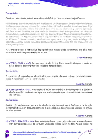 119
130
Comentários:
Esse item causou tanta polêmica que a banca indeferiu os recursos e deu uma justificativa:
Normalmente, o driver de um dispositivo bluetooth usa um driver especial fornecido pelo fabricante do
hardware em questão, que pode ou não estar embutido na lista de drives do sistema operacional. Logo
o driver não é especial do sistema operacional. É um driver externo ao sistema operacional e fornecido
pelo fabricante do hardware, que pode ou não ser incorporado ao sistema operacional. Em termos de
funcionalidade, bluetooth é amplamente diferente de uma interface WLAN, principalmente em termos
de restrições de uso. Alguns exemplos são: a largura de banda do bluetooth é pequena, enquanto de
WLAN é alta. O alcance do bluetooth está restrito a alguns metros, enquanto que WLAN chega até a
300 metros. Além do que são tecnologias de rede sem fio diferentes. Logo o item está errado. Item sem
alteração de gabarito.
Nada melhor do que a justificativa da própria banca, mas eu ainda acrescentaria que ela é mais
semelhante à tecnologia WPAN do que WLAN.
Gabarito: Errado
44.(CESPE / PC/AL – 2016) Os conectores padrão do tipo RJ-45 são utilizados para conectar as
placas de redes dos computadores aos cabos de redes locais.
Comentários:
Os conectores RJ-45 realmente são utilizados para conectar placas de rede dos computadores aos
cabos de redes locais (cabo de par trançado).
Gabarito: Correto
45.(CESPE / PREVIC – 2011) A fibra óptica é imune a interferências eletromagnéticas e, portanto,
a fenômenos de indução eletromagnética, sendo apropriada para transmitir sinais luminosos e
não elétricos.
Comentários:
Perfeito! Ela realmente é imune a interferências eletromagnéticas e fenômenos de indução
eletromagnética. Além disso, ela realmente é apropriada para transmissão de sinais de luz em vez
de sinais elétricos.
Gabarito: Correto
46.(CESPE / SEFAZ/ES – 2010) Para a conexão de um computador à Internet, é necessário ter,
entre outros componentes de hardware, uma placa de rede ou um modem. A placa é usada no
Diego Carvalho, Thiago Rodrigues Cavalcanti
Aula 00
Informática p/ Polícia Federal (Agente) Com Videoaulas - 2020 - Pré-Edital (Preparação de A a Z)
www.estrategiaconcursos.com.br
0
00000000000 - DEMO
 