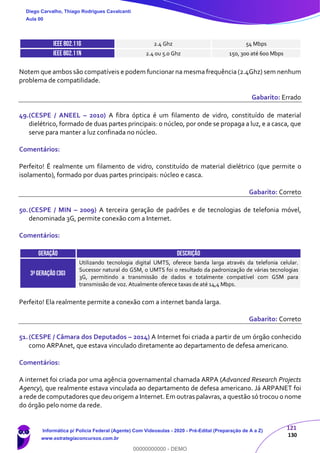 121
130
IEEE 802.11g 2.4 Ghz 54 Mbps
IEEE 802.11n 2.4 ou 5.0 Ghz 150, 300 até 600 Mbps
Notem que ambos são compatíveis e podem funcionar na mesma frequência (2.4Ghz) sem nenhum
problema de compatilidade.
Gabarito: Errado
49.(CESPE / ANEEL – 2010) A fibra óptica é um filamento de vidro, constituído de material
dielétrico, formado de duas partes principais: o núcleo, por onde se propaga a luz, e a casca, que
serve para manter a luz confinada no núcleo.
Comentários:
Perfeito! É realmente um filamento de vidro, constituído de material dielétrico (que permite o
isolamento), formado por duas partes principais: núcleo e casca.
Gabarito: Correto
50.(CESPE / MIN – 2009) A terceira geração de padrões e de tecnologias de telefonia móvel,
denominada 3G, permite conexão com a Internet.
Comentários:
GERAÇÃO DESCRIÇÃO
3ªgeração (3g)
Utilizando tecnologia digital UMTS, oferece banda larga através da telefonia celular.
Sucessor natural do GSM, o UMTS foi o resultado da padronização de várias tecnologias
3G, permitindo a transmissão de dados e totalmente compatível com GSM para
transmissão de voz. Atualmente oferece taxas de até 14,4 Mbps.
Perfeito! Ela realmente permite a conexão com a internet banda larga.
Gabarito: Correto
51.(CESPE / Câmara dos Deputados – 2014) A Internet foi criada a partir de um órgão conhecido
como ARPAnet, que estava vinculado diretamente ao departamento de defesa americano.
Comentários:
A internet foi criada por uma agência governamental chamada ARPA (Advanced Research Projects
Agency), que realmente estava vinculada ao departamento de defesa americano. Já ARPANET foi
a rede de computadores que deu origem a Internet. Em outras palavras, a questão só trocou o nome
do órgão pelo nome da rede.
Diego Carvalho, Thiago Rodrigues Cavalcanti
Aula 00
Informática p/ Polícia Federal (Agente) Com Videoaulas - 2020 - Pré-Edital (Preparação de A a Z)
www.estrategiaconcursos.com.br
0
00000000000 - DEMO
 