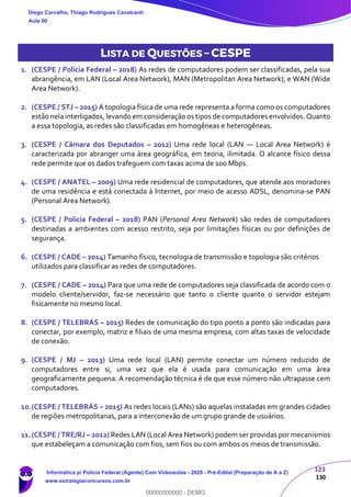 123
130
LISTA DE QUESTÕES – CESPE
1. (CESPE / Polícia Federal – 2018) As redes de computadores podem ser classificadas, pela sua
abrangência, em LAN (Local Area Network), MAN (Metropolitan Area Network), e WAN (Wide
Area Network).
2. (CESPE / STJ – 2015) A topologia física de uma rede representa a forma como os computadores
estão nela interligados, levando em consideração os tipos de computadores envolvidos. Quanto
a essa topologia, as redes são classificadas em homogêneas e heterogêneas.
3. (CESPE / Câmara dos Deputados – 2012) Uma rede local (LAN — Local Area Network) é
caracterizada por abranger uma área geográfica, em teoria, ilimitada. O alcance físico dessa
rede permite que os dados trafeguem com taxas acima de 100 Mbps.
4. (CESPE / ANATEL – 2009) Uma rede residencial de computadores, que atende aos moradores
de uma residência e está conectada à Internet, por meio de acesso ADSL, denomina-se PAN
(Personal Area Network).
5. (CESPE / Polícia Federal – 2018) PAN (Personal Area Network) são redes de computadores
destinadas a ambientes com acesso restrito, seja por limitações físicas ou por definições de
segurança.
6. (CESPE / CADE – 2014) Tamanho físico, tecnologia de transmissão e topologia são critérios
utilizados para classificar as redes de computadores.
7. (CESPE / CADE – 2014) Para que uma rede de computadores seja classificada de acordo com o
modelo cliente/servidor, faz-se necessário que tanto o cliente quanto o servidor estejam
fisicamente no mesmo local.
8. (CESPE / TELEBRÁS – 2015) Redes de comunicação do tipo ponto a ponto são indicadas para
conectar, por exemplo, matriz e filiais de uma mesma empresa, com altas taxas de velocidade
de conexão.
9. (CESPE / MJ – 2013) Uma rede local (LAN) permite conectar um número reduzido de
computadores entre si, uma vez que ela é usada para comunicação em uma área
geograficamente pequena. A recomendação técnica é de que esse número não ultrapasse cem
computadores.
10.(CESPE / TELEBRÁS – 2015) As redes locais (LANs) são aquelas instaladas em grandes cidades
de regiões metropolitanas, para a interconexão de um grupo grande de usuários.
11.(CESPE / TRE/RJ – 2012) Redes LAN (Local Area Network) podem ser providas por mecanismos
que estabeleçam a comunicação com fios, sem fios ou com ambos os meios de transmissão.
Diego Carvalho, Thiago Rodrigues Cavalcanti
Aula 00
Informática p/ Polícia Federal (Agente) Com Videoaulas - 2020 - Pré-Edital (Preparação de A a Z)
www.estrategiaconcursos.com.br
0
00000000000 - DEMO
 