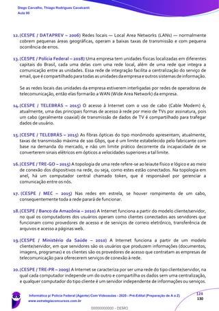 124
130
12.(CESPE / DATAPREV – 2006) Redes locais — Local Area Networks (LANs) — normalmente
cobrem pequenas áreas geográficas, operam a baixas taxas de transmissão e com pequena
ocorrência de erros.
13.(CESPE / Polícia Federal – 2018) Uma empresa tem unidades físicas localizadas em diferentes
capitais do Brasil, cada uma delas com uma rede local, além de uma rede que integra a
comunicação entre as unidades. Essa rede de integração facilita a centralização do serviço de
email,que é compartilhado paratodas as unidades daempresa e outros sistemas de informação.
Se as redes locais das unidades da empresa estiverem interligadas por redes de operadoras de
telecomunicação, então elas formarão a WAN (Wide Area Network) da empresa.
14.(CESPE / TELEBRÁS – 2015) O acesso à Internet com o uso de cabo (Cable Modem) é,
atualmente, uma das principais formas de acesso à rede por meio de TVs por assinatura, pois
um cabo (geralmente coaxial) de transmissão de dados de TV é compartilhado para trafegar
dados de usuário.
15.(CESPE / TELEBRÁS – 2015) As fibras ópticas do tipo monômodo apresentam, atualmente,
taxas de transmissão máxima de 100 Gbps, que é um limite estabelecido pelo fabricante com
base na demanda do mercado, e não um limite prático decorrente da incapacidade de se
converterem sinais elétricos em ópticos a velocidades superiores a tal limite.
16.(CESPE / TRE-GO – 2015) A topologia de uma rede refere-se ao leiaute físico e lógico e ao meio
de conexão dos dispositivos na rede, ou seja, como estes estão conectados. Na topologia em
anel, há um computador central chamado token, que é responsável por gerenciar a
comunicação entre os nós.
17. (CESPE / MEC – 2015) Nas redes em estrela, se houver rompimento de um cabo,
consequentemente toda a rede parará de funcionar.
18.(CESPE / Banco da Amazônia – 2010) A Internet funciona a partir do modelo cliente/servidor,
no qual os computadores dos usuários operam como clientes conectados aos servidores que
funcionam como provedores de acesso e de serviços de correio eletrônico, transferência de
arquivos e acesso a páginas web.
19.(CESPE / Ministério da Saúde – 2010) A Internet funciona a partir de um modelo
cliente/servidor, em que servidores são os usuários que produzem informações (documentos,
imagens, programas) e os clientes são os provedores de acesso que contratam as empresas de
telecomunicação para oferecerem serviços de conexão à rede.
20.(CESPE / TRE-PR – 2009) A Internet se caracteriza por ser uma rede do tipo cliente/servidor, na
qual cada computador independe um do outro e compartilha os dados sem uma centralização,
e qualquer computador do tipo cliente é um servidor independente de informações ou serviços.
Diego Carvalho, Thiago Rodrigues Cavalcanti
Aula 00
Informática p/ Polícia Federal (Agente) Com Videoaulas - 2020 - Pré-Edital (Preparação de A a Z)
www.estrategiaconcursos.com.br
0
00000000000 - DEMO
 