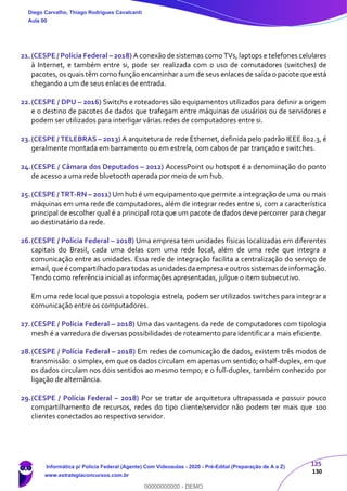 125
130
21.(CESPE / Polícia Federal – 2018) A conexão de sistemas como TVs, laptops e telefones celulares
à Internet, e também entre si, pode ser realizada com o uso de comutadores (switches) de
pacotes, os quais têm como função encaminhar a um de seus enlaces de saída o pacote que está
chegando a um de seus enlaces de entrada.
22.(CESPE / DPU – 2016) Switchs e roteadores são equipamentos utilizados para definir a origem
e o destino de pacotes de dados que trafegam entre máquinas de usuários ou de servidores e
podem ser utilizados para interligar várias redes de computadores entre si.
23.(CESPE / TELEBRAS – 2013) A arquitetura de rede Ethernet, definida pelo padrão IEEE 802.3, é
geralmente montada em barramento ou em estrela, com cabos de par trançado e switches.
24.(CESPE / Câmara dos Deputados – 2012) AccessPoint ou hotspot é a denominação do ponto
de acesso a uma rede bluetooth operada por meio de um hub.
25.(CESPE / TRT-RN – 2011) Um hub é um equipamento que permite a integração de uma ou mais
máquinas em uma rede de computadores, além de integrar redes entre si, com a característica
principal de escolher qual é a principal rota que um pacote de dados deve percorrer para chegar
ao destinatário da rede.
26.(CESPE / Polícia Federal – 2018) Uma empresa tem unidades físicas localizadas em diferentes
capitais do Brasil, cada uma delas com uma rede local, além de uma rede que integra a
comunicação entre as unidades. Essa rede de integração facilita a centralização do serviço de
email,que écompartilhado paratodas as unidades daempresa e outros sistemas de informação.
Tendo como referência inicial as informações apresentadas, julgue o item subsecutivo.
Em uma rede local que possui a topologia estrela, podem ser utilizados switches para integrar a
comunicação entre os computadores.
27.(CESPE / Polícia Federal – 2018) Uma das vantagens da rede de computadores com tipologia
mesh é a varredura de diversas possibilidades de roteamento para identificar a mais eficiente.
28.(CESPE / Polícia Federal – 2018) Em redes de comunicação de dados, existem três modos de
transmissão: o simplex, em que os dados circulam em apenas um sentido; o half-duplex, em que
os dados circulam nos dois sentidos ao mesmo tempo; e o full-duplex, também conhecido por
ligação de alternância.
29.(CESPE / Polícia Federal – 2018) Por se tratar de arquitetura ultrapassada e possuir pouco
compartilhamento de recursos, redes do tipo cliente/servidor não podem ter mais que 100
clientes conectados ao respectivo servidor.
Diego Carvalho, Thiago Rodrigues Cavalcanti
Aula 00
Informática p/ Polícia Federal (Agente) Com Videoaulas - 2020 - Pré-Edital (Preparação de A a Z)
www.estrategiaconcursos.com.br
0
00000000000 - DEMO
 