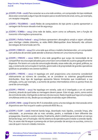 126
130
30.(CESPE / FUB – 2016) Para conectar-se a uma rede wireless, um computador do tipo notebook
deve estar conectado a algum tipo de receptor para o recebimento do sinal, como, por exemplo,
um receptor integrado.
31.(CESPE / TELEBRAS – 2016) Redes de computadores do tipo ponto a ponto apresentam a
vantagem de fornecer elevado nível de segurança.
32.(CESPE / ICMBio – 2014) Uma rede de dados, assim como os softwares, tem a função de
transmitir informações e processá-las.
33.(CESPE / Polícia Federal – 2014) Embora apresentem abrangência ampla e sejam utilizadas
para interligar cidades distantes, as redes MAN (Metropolitan Area Network) não utilizam
tecnologias de transmissão sem fio.
34.(CESPE / CBM-CE – 2014) Em uma rede que utiliza o modelo cliente/servidor, um computador
com atributos de servidor pode atender a diversos clientes em uma mesma empresa.
35.(CESPE / PREVIC – 2011) WAN é uma rede geográfica que surgiu da necessidade de se
compartilhar recursos especializados para uma maior comunidade de usuários geograficamente
dispersos. Por terem um custo de comunicação elevado, essas redes são, em geral, públicas, ou
seja, o sistema de comunicação é mantido, gerenciado e de propriedade de grandes operadoras
(públicas ou privadas) e seu acesso é público.
36.(CESPE / PREVIC – 2011) A topologia em anel proporciona uma economia considerável
relativamente ao número de conexões, ao se considerar os sistemas geograficamente
distribuídos. Esse tipo de topologia apresenta fatores limitantes que inviabilizam a sua
utilização, como, por exemplo, o aumento de pontos intermediários entre os pontos finais do
canal de comunicação.
37.(CESPE / PREVIC – 2011) Na topologia em estrela, cada nó é interligado a um nó central
(mestre), através do qual todas as mensagens devem passar. Este nó age, assim, como centro
de controle darede,interligando os demais nós (escravos).Nadaimpede que hajacomunicações
simultâneas entre os nós, desde que as estações envolvidas sejam diferentes.
38.(CESPE / MIN – 2009) O termo Wi-Fi é entendido como uma tecnologia de interconexão entre
dispositivos sem fios na qual é usado o protocolo IEEE 802.11.
39.(CESPE / CLDF – 2006) Internet banda larga, downloads mais rápidos, conexão limpa, alta
velocidade... as promessas são as mais variadas, porém, a realidade é bem diferente das
propagandas. Quando o usuário resolve, finalmente, abolir o telefone para contratar um serviço
de banda larga, vem a frustração: não há cobertura da operadora para instalar a conexão rápida.
Pior, às vezes não há sequer a presença de um bom provedor de serviços na sua área, como é o
caso de quem mora em cidades menores.
Diego Carvalho, Thiago Rodrigues Cavalcanti
Aula 00
Informática p/ Polícia Federal (Agente) Com Videoaulas - 2020 - Pré-Edital (Preparação de A a Z)
www.estrategiaconcursos.com.br
0
00000000000 - DEMO
 